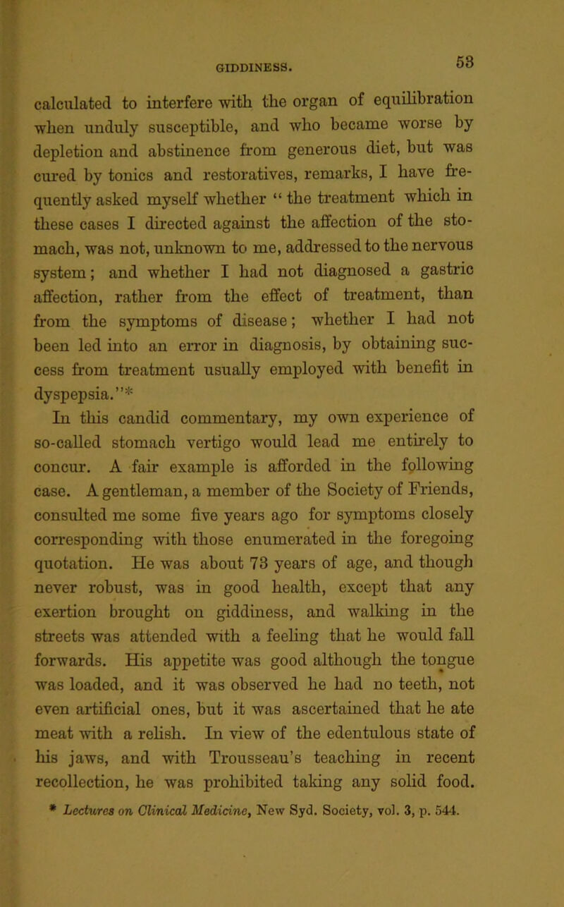 calculated to interfere with the organ of equilibration when unduly susceptible, and who became worse by depletion and abstinence from generous diet, but was cured by tonics and restoratives, remarks, I have fre- quently asked myself whether “ the treatment which in these cases I directed against the affection of the sto- mach, was not, unknown to me, addressed to the nervous system; and whether I had not diagnosed a gastric affection, rather from the effect of treatment, than from the symptoms of disease; whether I had not been led into an error in diagnosis, by obtaining suc- cess from treatment usually employed with benefit in dyspepsia.”* In this candid commentary, my own experience of so-called stomach vertigo would lead me entirely to concur. A fan- example is afforded in the following case. A gentleman, a member of the Society of Friends, consulted me some five years ago for symptoms closely corresponding with those enumerated in the foregoing quotation. He was about 78 years of age, and though never robust, was in good health, except that any exertion brought on giddiness, and walking in the streets was attended with a feeling that he would fall forwards. His appetite was good although the tongue was loaded, and it was observed he had no teeth, not even artificial ones, but it was ascertained that he ate meat with a relish. In view of the edentulous state of his jaws, and with Trousseau’s teaching in recent recollection, he was prohibited tailing any solid food. * Lectures on Clinical Medicine, New Syd. Society, vol. 3, p. 544.