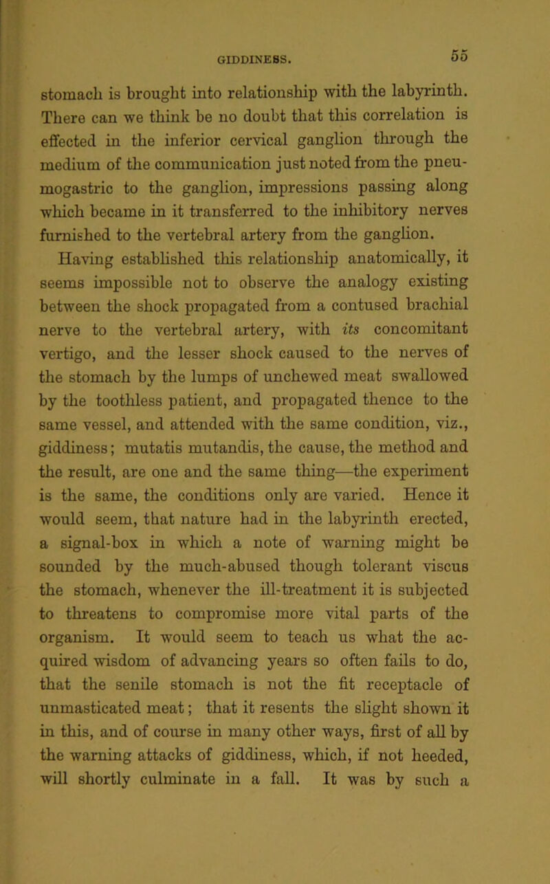 stomach is brought into relationship with the labyrinth. There can we think be no doubt that this correlation is effected in the inferior cervical ganglion through the medium of the communication just noted from the pneu- mogastric to the ganglion, impressions passing along which became in it transferred to the inhibitory nerves furnished to the vertebral artery from the ganglion. Having established this relationship anatomically, it seems impossible not to observe the analogy existing between the shock propagated from a contused brachial nerve to the vertebral artery, with its concomitant vertigo, and the lesser shock caused to the nerves of the stomach by the lumps of unchewed meat swallowed by the toothless patient, and propagated thence to the same vessel, and attended with the same condition, viz., giddiness; mutatis mutandis, the cause, the method and the result, are one and the same thing—the experiment is the same, the conditions only are varied. Hence it would seem, that nature had in the labyrinth erected, a signal-box in which a note of warning might be sounded by the much-abused though tolerant viscus the stomach, whenever the ill-treatment it is subjected to threatens to compromise more vital parts of the organism. It would seem to teach us what the ac- quired wisdom of advancing years so often fails to do, that the senile stomach is not the fit receptacle of unmasticated meat; that it resents the slight shown it in this, and of course in many other ways, first of all by the warning attacks of giddiness, which, if not heeded, will shortly culminate in a fall. It was by such a