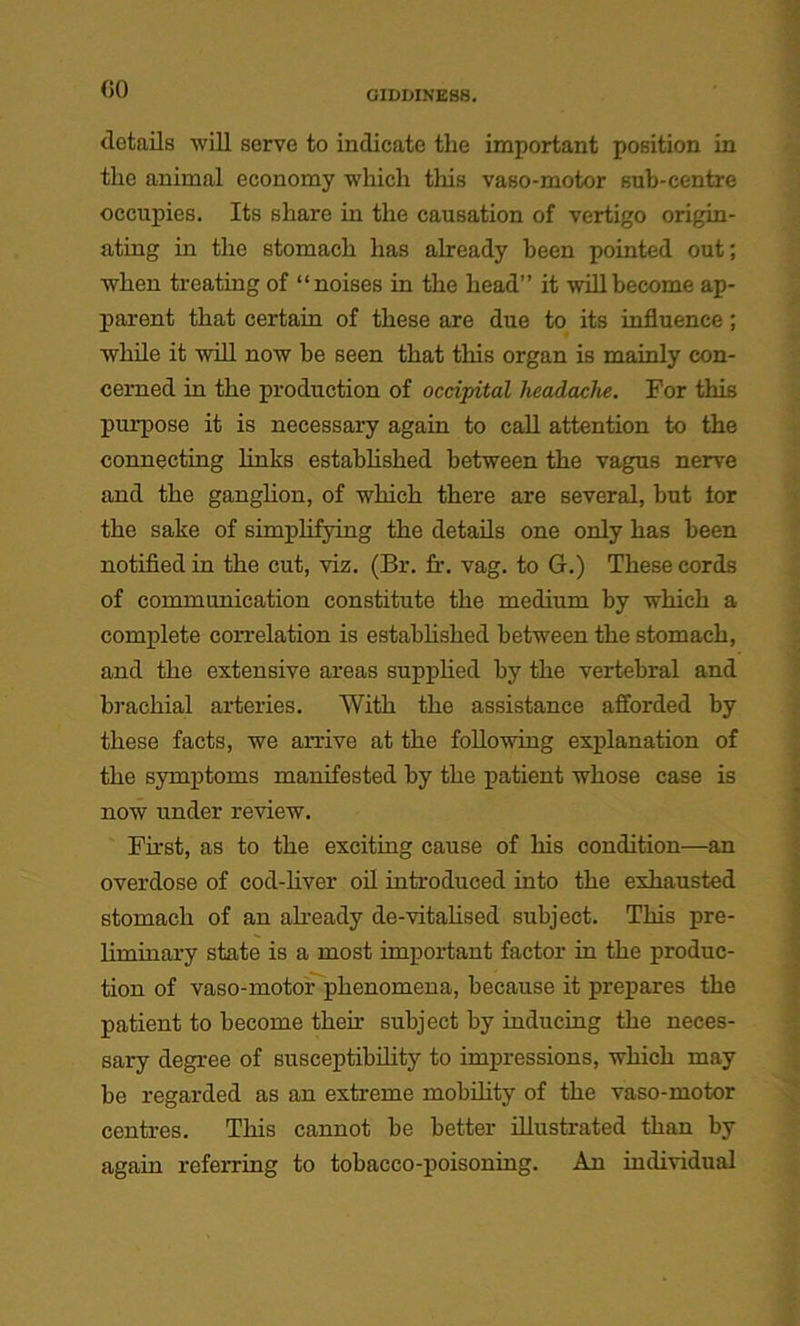 GO GIDDINESS. details will serve to indicate the important position in the animal economy which this vaso-motor sub-centre occupies. Its share in the causation of vertigo origin- ating in the stomach has already been pointed out; when treating of “noises in the head” it will become ap- parent that certain of these are due to its influence ; while it will now be seen that this organ is mainly con- cerned in the production of occipital headache. For this purpose it is necessary again to call attention to the connecting links established between the vagus nerve and the ganglion, of which there are several, but tor the sake of simplifying the details one only has been notified in the cut, viz. (Br. fr. vag. to G.) These cords of communication constitute the medium by which a complete con-elation is established between the stomach, and the extensive areas supplied by the vertebral and brachial arteries. With the assistance afforded by these facts, we anive at the following explanation of the symptoms manifested by the patient whose case is now under review. First, as to the exciting cause of his condition—an overdose of cod-liver oil introduced into the exhausted stomach of an already de-vitalised subject. This pre- liminary state is a most important factor in the produc- tion of vaso-motor phenomena, because it prepares the patient to become their subject by inducing the neces- sary degree of susceptibility to impressions, which may be regarded as an extreme mobility of the vaso-motor centres. This cannot be better illustrated than by again referring to tobacco-poisoning. An individual