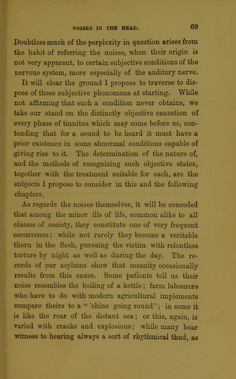 Doubtless much of the perplexity in question arises from the habit of referring the noises, when their origin is not very apparent, to certain subjective conditions of the nervous system, more especially of the auditory nerve. It will clear the ground I propose to traverse to dis- pose of these subjective phenomena at starting. While not affirming that such a condition never obtains, we take our stand on the distinctly objective causation of every phase of tinnitus which may come before us, con- tending that for a sound to be heard it must have a prior existence in some abnormal conditions capable of giving rise to it. The determination of the nature of, and the methods of recognizing such objective states, together with the treatment suitable for each, are the subjects I propose to consider in this and the following chapters. As regards the noises themselves, it will be conceded that among the minor ills of life, common alike to all classes of society, they constitute one of very frequent occurrence; while not rarely they become a veritable thorn in the flesh, pursuing the victim with relentless torture by night as well as during the day. The re- cords of our asylums show that insanity occasionally results from this cause. Some patients tell us their noise resembles the boiling of a kettle ; farm labourers who have to do with modern agricultural implements compare theirs to a “ ’chine going round”; in some it is like the roar of the distant sea; or this, again, is varied with cracks and explosions; while many bear witness to hearing always a sort of rhythmical thud, as