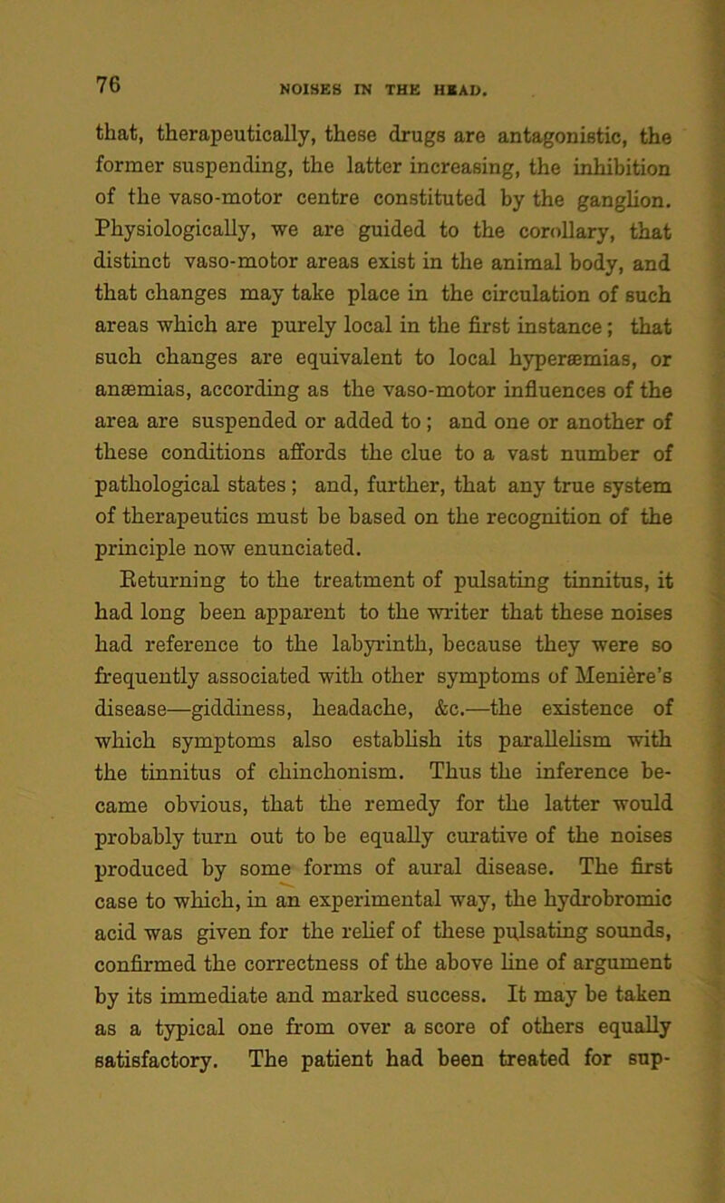 that, therapeutically, these drugs are antagonistic, the former suspending, the latter increasing, the inhibition of the vaso-motor centre constituted by the ganglion. Physiologically, we are guided to the corollary, that distinct vaso-motor areas exist in the animal body, and that changes may take place in the circulation of such areas which are purely local in the first instance ; that such changes are equivalent to local hyperaernias, or anasmias, according as the vaso-motor influences of the area are suspended or added to ; and one or another of these conditions affords the clue to a vast number of pathological states ; and, further, that any true system of therapeutics must he based on the recognition of the principle now enunciated. Returning to the treatment of pulsating tinnitus, it had long been apparent to the writer that these noises had reference to the labyrinth, because they were so frequently associated with other symptoms of Meniere’s disease—giddiness, headache, &c.—the existence of which symptoms also establish its parallelism with the tinnitus of chinchonism. Thus the inference be- came obvious, that the remedy for the latter would probably turn out to be equally curative of the noises produced by some forms of aural disease. The first case to which, in an experimental way, the hydrobromic acid was given for the relief of these pulsating sounds, confirmed the correctness of the above line of argument by its immediate and marked success. It may be taken as a typical one from over a score of others equally satisfactory. The patient had been treated for sup-