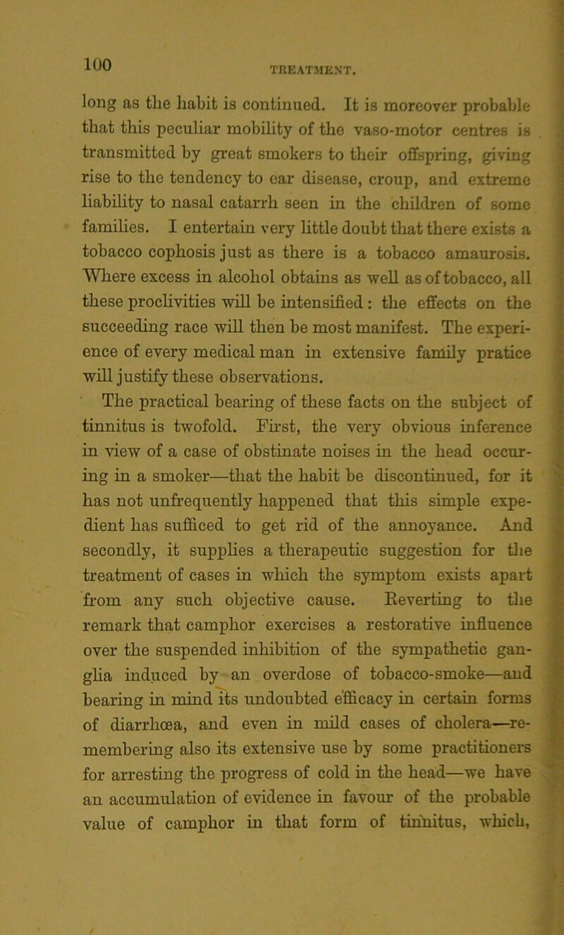 TREATMENT. long as the habit is continued. It is moreover probable that this peculiar mobibty of the vaso-motor centres is transmitted by great smokers to their offspring, giving rise to the tendency to ear disease, croup, and extreme liability to nasal catarrh seen in the children of some families. I entertain very little doubt that there exists a tobacco cophosis just as there is a tobacco amaurosis. Where excess in alcohol obtains as well as of tobacco, all these proclivities will be intensified : the effects on the succeeding race will then be most manifest. The experi- ence of every medical man in extensive family pratice will justify these observations. The practical bearing of these facts on the subject of tinnitus is twofold. First, the very obvious inference in view of a case of obstinate noises in the head occur- ing in a smoker—that the habit be discontinued, for it has not unfrequently happened that this simple expe- dient has sufficed to get rid of the annoyance. And secondly, it supplies a therapeutic suggestion for the treatment of cases in which the symptom exists apart from any such objective cause. Reverting to the remark that camphor exercises a restorative influence over the suspended inhibition of the sympathetic gan- glia induced by an overdose of tobacco-smoke—and bearing in mind its undoubted efficacy in certain forms of diarrhoea, and even in mild cases of cholera—re- membering also its extensive use by some practitioners for arresting the progress of cold in the head—we have an accumulation of evidence in favour of the probable value of camphor in that form of tinnitus, which,