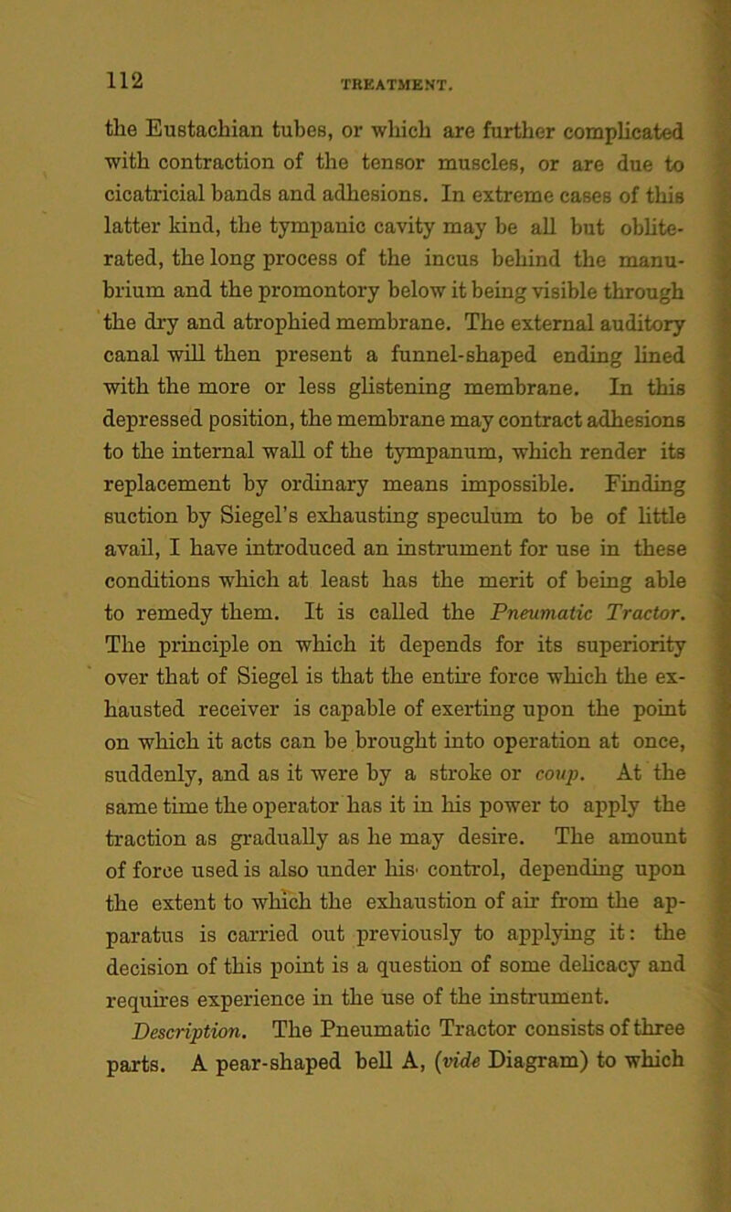 the Eustachian tubes, or which are further complicated with contraction of the tensor muscles, or are due to cicatricial bands and adhesions. In extreme cases of this latter kind, the tympanic cavity may be all but oblite- rated, the long process of the incus behind the manu- brium and the promontory below it being visible through the dry and atrophied membrane. The external auditory canal will then present a funnel-shaped ending lined with the more or less glistening membrane. In this depressed position, the membrane may contract adhesions to the internal wall of the tympanum, which render its replacement by ordinary means impossible. Finding suction by Siegel’s exhausting speculum to be of little avail, I have introduced an instrument for use in these conditions which at least has the merit of being able to remedy them. It is called the Pneumatic Tractor. The principle on which it depends for its superiority over that of Siegel is that the entire force which the ex- hausted receiver is capable of exerting upon the point on which it acts can be brought into operation at once, suddenly, and as it were by a stroke or coup. At the same time the operator has it in his power to apply the traction as gradually as he may desire. The amount of force used is also under his' control, depending upon the extent to which the exhaustion of air from the ap- paratus is carried out previously to applying it: the decision of this point is a question of some delicacy and requires experience in the use of the instrument. Description. The Pneumatic Tractor consists of three parts. A pear-shaped bell A, (vide Diagram) to which ■«m :• : i - f m x tuftaa:. .■ ... M £*.: