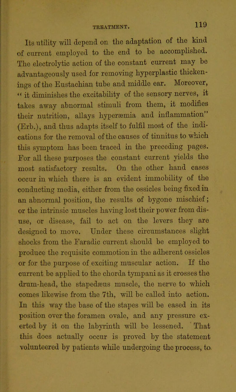 Its utility will depend on the adaptation of the kind of current employed to the end to be accomplished. The electrolytic action of the constant current may be advantageously used for removing hyperplastic thicken- ings of the Eustachian tube and middle ear. Moreover, “ it diminishes the excitability of the sensory nerves, it takes away abnormal stimuli from them, it modifies their nutrition, allays liyperasmia and inflammation (Erb.), and thus adapts itself to fulfil most of the indi- cations for the removal of the causes of tinnitus to which this symptom has been traced in the preceding pages. For all these purposes the constant current yields the most satisfactory results. On the other hand cases occur in which there is an evident immobility of the conducting media, either from the ossicles being fixed in an abnormal position, the results of bygone mischief; or the intrinsic muscles having lost then’ power from dis- use, or disease, fail to act on the levers they are designed to move. Under these circumstances slight shocks from the Faraclic current should be employed to produce the requisite commotion in the adherent ossicles or for the purpose of exciting muscular action. If the current be applied to the chorda tympani as it crosses the drum-head, the stapedaeus muscle, the nerve to which comes likewise from the 7th, will be called into action. In this way the base of the stapes will be eased in its position over the foramen ovale, and any pressure ex- erted by it on the labyrinth will be lessened. That this does actually occur is proved by the statement volunteered by patients while undergoing the process, to.
