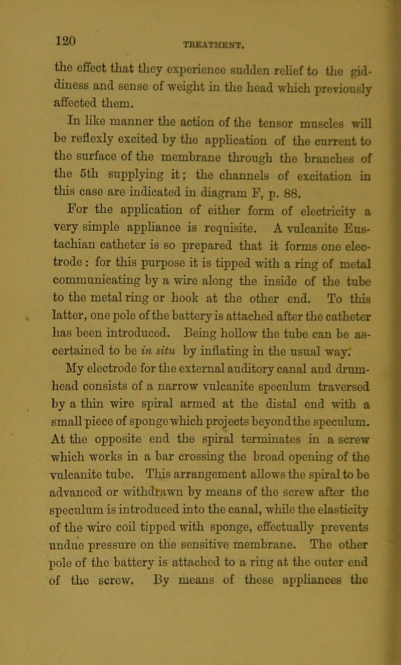 TREATMENT. the effect that they experience sudden relief to the gid- diness and sense of weight in the head which previously affected them. In like manner the action of the tensor muscles will be reflexly excited by the application of the current to the surface of the membrane through the branches of the 5th supplying it; the channels of excitation in this case are indicated in diagram F, p. 88. For the application of either form of electricity a very simple appliance is requisite. A vulcanite Eus- tachian catheter is so prepared that it forms one elec- trode : for this purpose it is tipped with a ring of metal communicating by a wire along the inside of the tube to the metal ring or hook at the other end. To this latter, one pole of the battery is attached after the catheter has been introduced. Being hollow the tube can be as- certained to be in situ by inflating in the usual way. My electrode for the external auditory canal and drum- head consists of a narrow vulcanite speculum traversed by a thin wire spiral armed at the distal end with a small piece of sponge which projects beyond the speculum. At the opposite end the spiral terminates in a screw which works in a bar crossing the broad opening of the vulcanite tube. This arrangement allows the spiral to be advanced or withdrawn by means of the screw after the speculum is introduced into the canal, while the elasticity of the wire coil tipped with sponge, effectually prevents undue pressure on the sensitive membrane. The other pole of the battery is attached to a ring at the outer end of the screw. By means of these appliances the