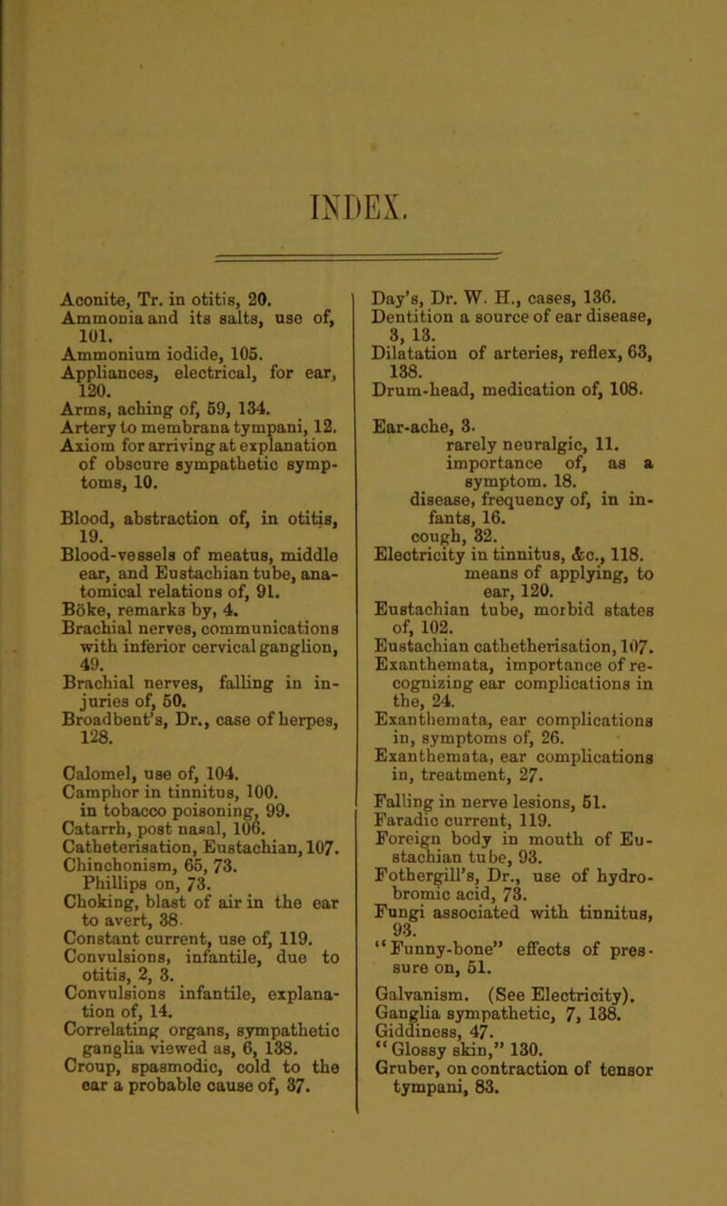 INDEX. Aconite, Tr. in otitis, 20. Ammonia and its salts, use of, 101. Ammonium iodide, 105. Appliances, electrical, for ear, 120. Arms, acting of, 59, 134. Artery to membrana tympani, 12. Axiom for arriving at explanation of obscure sympathetic symp- toms, 10. Blood, abstraction of, in otitis, 19. Blood-vessels of meatus, middle ear, and Eustachian tube, ana- tomical relations of, 91. Boke, remarks by, 4. Brachial nerves, communications with inferior cervical ganglion, 49. Brachial nerves, falling in in- juries of, 50. Broadbent’s, Dr., case of herpes, 128. Calomel, use of, 104. Camphor in tinnitus, 100. in tobacco poisoning, 99. Catarrh, post nasal, 106. Catheterisation, Eustachian, 107. Chinchonism, 65, 73. Phillips on, 73. Choking, blast of air in the ear to avert, 38. Constant current, use of, 119. Convulsions, infantile, duo to otitis, 2, 3. Convulsions infantile, explana- tion of, 14. Correlating organs, sympathetic ganglia viewed as, 6, 138. Croup, spasmodic, cold to the ear a probable cause of, 37. Day’s, Dr. W. H., cases, 136. Dentition a source of ear disease, 3, 13. Dilatation of arteries, reflex, 63, 138. Drum-head, medication of, 108. Ear-ache, 3. rarely neuralgic, 11. importance of, as a symptom. 18. disease, frequency of, in in- fants, 16. cough, 32. Electricity in tinnitus, &c., 118. means of applying, to ear, 120. Eustachian tube, morbid states of, 102. Eustachian cathetherisation, 107. Exanthemata, importance of re- cognizing ear complications in the, 24. Exanthemata, ear complications in, symptoms of, 26. Exanthemata, ear complications in, treatment, 27. Falling in nerve lesions, 61. Faradic current, 119. Foreign body in mouth of Eu- stachian tube, 93. Fothergill’s, Dr., use of hydro- bromic acid, 73. Fungi associated with tinnitus, 93. “Funny-bone” effects of pres- sure on, 51. Galvanism. (See Electricity). Ganglia sympathetic, 7, 138. Giddiness, 47. “ Glossy skin,” 130. Gruber, on contraction of tensor tympani, 83.