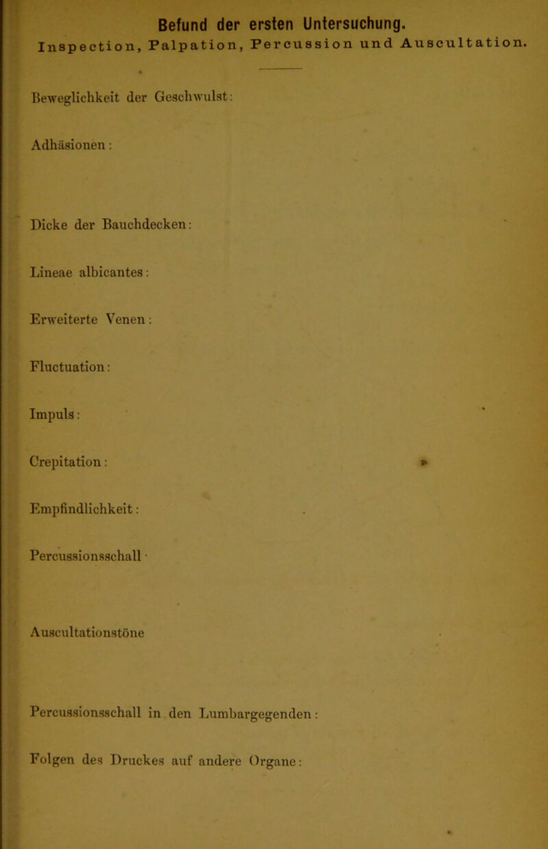 Inspection, Palpation, Percussion und Auscultation. Beweglichkeit der Geschwulst: Adhäsionen: Dicke der Bauchdecken: I Lineae alhicantes: Erweiterte Venen; t: f Fluctuation: »■ Impuls: U ( ' ! Crepitation; E' Empfindlichkeit: r Percussionsschall • W. r Auscultationstöne V' r ji; Percussionsschall in den Lumbargegenden: ^ Folgen des Druckes auf andere Organe: