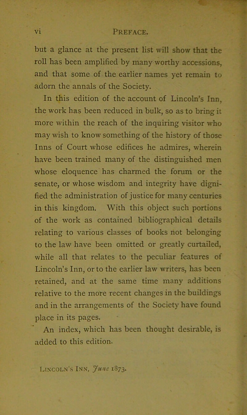 Vl Preface. but a glance at the present list will show that the roll has been amplified by many worthy accessions, and that some of the earlier names yet remain to adorn the annals of the Society. In this edition of the account of Lincoln’s Inn, the work has been reduced in bulk, so as to bring it more within the reach of the inquiring visitor who may wish to know something of the history of those Inns of Court whose edifices he admires, wherein have been trained many of the distinguished men whose eloquence has charmed the forum or the senate, or whose wisdom and integrity have digni- fied the administration of justice for many centuries in this kingdom. With this object such portions of the work as contained bibliographical details relating to various classes of books not belonging to the law have been omitted or greatly curtailed, while all that relates to the peculiar features of Lincoln’s Inn, or to the earlier law writers, has been retained, and at the same time many additions relative to the more recent changes in the buildings and in the arrangements of the Society have found place in its pages. An index, which has been thought desirable, is added to this edition. r.iscoLN'.s Inn, June 1873.