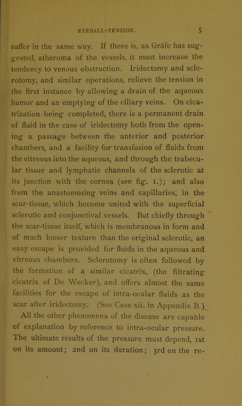 suffer in the same way. If there is, as Grafe has sug- gested, atheroma of the vessels, it must increase the tendency to venous obstruction. Iridectomy and scle- rotomy, and similar operations, relieve the tension in the first instance by allowing a drain of the aqueous humor and an emptying of the ciliary veins. On cica- trization being completed, there is a permanent drain of fluid in the case of iridectomy both from the open- ing a passage between the anterior and posterior chambers, and a facility for transfusion of fluids from the vitreous into the aqueous, and through the trabecu- lar tissue and lymphatic channels of the sclerotic at its junction with the cornea (see fig. i.); and also from the anastomosing veins and capillaries, in the scar-tissue, which become united with the superficial sclerotic and conjunctival vessels. But chiefly through the scar-tissue itself, which is membranous in form and of much looser texture than the original sclerotic, an easy escape is provided for fluids in the aqueous and vitreous chambers. Sclerotomy is often followed by the formation of a similar cicatrix, (the filtrating cicatrix of De Wecker), and offers almost the same facilities for the escape of intra-ocular fluids as the scar after iridectomy. (See Case xii. in Appendix B.)^ All the other phenomena of the disease are capable of explanation by reference to intra-ocular pressure. The ultimate results of the pressure must depend, ist on its amount; 2nd on its duration; 3rd on the re-