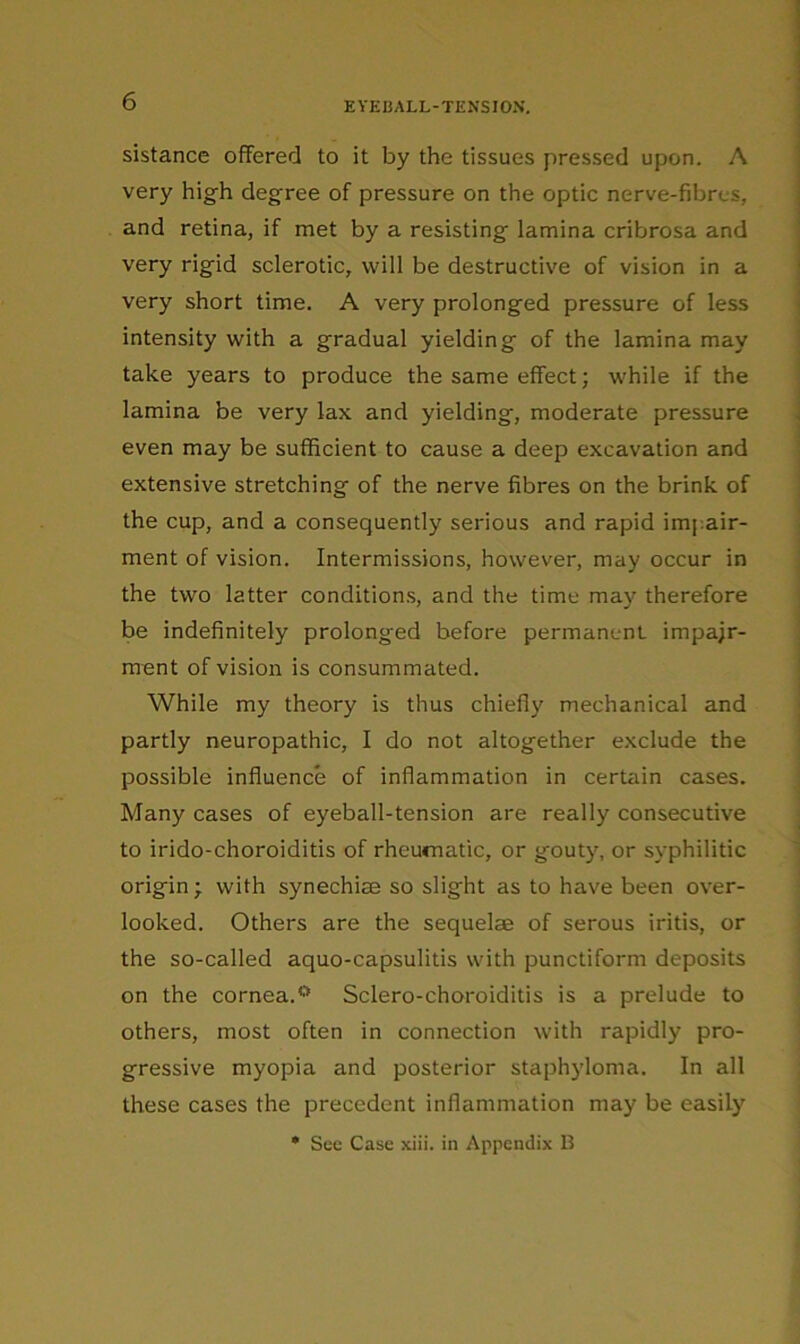 sistance offered to it by the tissues pressed upon. A very high degree of pressure on the optic nerve-fibres, and retina, if met by a resisting lamina cribrosa and very rigid sclerotic, will be destructive of vision in a very short time. A very prolonged pressure of less intensity with a gradual yielding of the lamina may take years to produce the same effect; while if the lamina be very lax and yielding, moderate pressure even may be sufficient to cause a deep excavation and extensive stretching of the nerve fibres on the brink of the cup, and a consequently serious and rapid impair- ment of vision. Intermissions, however, may occur in the two latter conditions, and the time may therefore be indefinitely prolonged before permanent impair- ment of vision is consummated. While my theory is thus chiefly mechanical and partly neuropathic, I do not altogether exclude the possible influence of inflammation in certain cases. Many cases of eyeball-tension are really consecutive to irido-choroiditis of rheumatic, or gouty, or syphilitic origin • with synechise so slight as to have been over- looked. Others are the sequelae of serous iritis, or the so-called aquo-capsulitis with punctiform deposits on the cornea.® Sclero-choroiditis is a prelude to others, most often in connection with rapidly pro- gressive myopia and posterior staphyloma. In all these cases the precedent inflammation may be easily • See Case xiii. in Appendix B