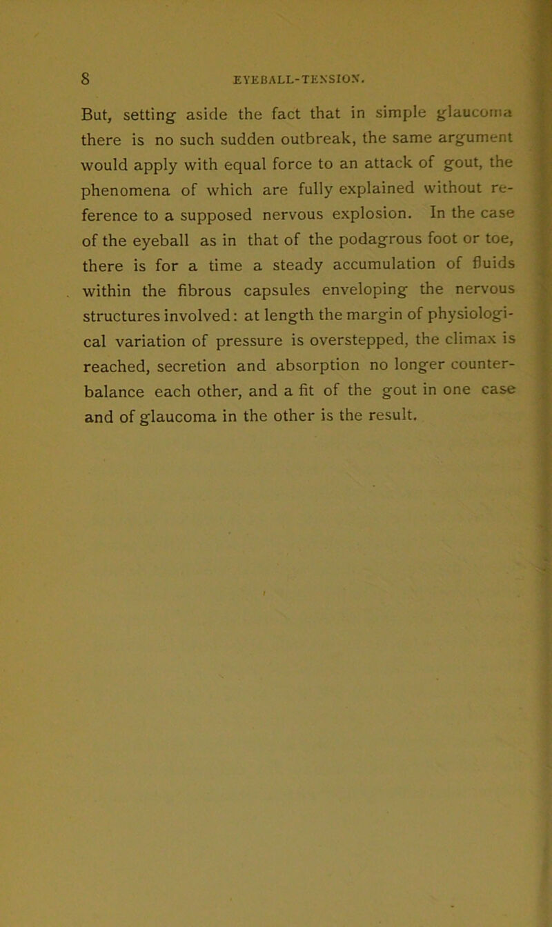 But, setting aside the fact that in simple glaucoma there is no such sudden outbreak, the same argument would apply with equal force to an attack of gout, the phenomena of which are fully explained without re- ference to a supposed nervous explosion. In the case of the eyeball as in that of the podagrous foot or toe, there is for a time a steady accumulation of fluids within the fibrous capsules enveloping the nervous structures involved: at length the margin of physiologi- cal variation of pressure is overstepped, the climax is reached, secretion and absorption no longer counter- balance each other, and a fit of the gout in one case