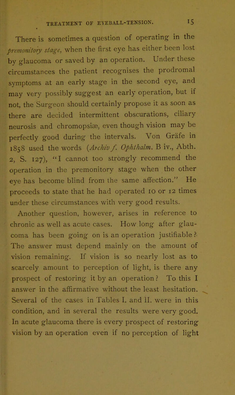 There is sometimes a question of operating in the premonitory stage, when the first eye has either been lost by glaucoma or saved by an operation. Under these circumstances the patient recognises the prodromal symptoms at an early stage in the second eye, and may very possibly suggest an early operation, but if not, the Surgeon should certainly propose it as soon as there are decided intermittent obscurations, ciliary neurosis and chromopsiae, even though vision may be perfectly good during the intervals. Von Griife in 1858 used the words {Archiv f. Ophthalm. B iv., Abth. 2, S. 127), “I cannot too strongly recommend the operation in the premonitory stage when the other eye has become blind from the same affection.” He proceeds to state that he had operated 10 or 12 times under these circumstances with very good results. Another question, however, arises in reference to chronic as well as acute cases. How long after glau- coma has been going on is an operation justifiable ? The answer must depend mainly on the amount of vision remaining. If vision is so nearly lost as to scarcely amount to perception of light, is there any prospect of restoring it by an operation ? To this I answer in the affirmative without the least hesitation. Several of the cases in Tables I. and II. were in this condition, and in several the results were very good. In acute glaucoma there is every prospect of restoring vision by an operation even if no perception of light