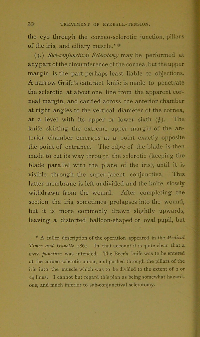 the eye through the corneo-sclerotic junction, pillars of the iris, and ciliary muscle.”'^ (3.) Sub-conjunciival Sclerolomy may be performed at anypart of the circumference of the cornea, but the upper margin is the part perhaps least liable to objections. A narrow Grafe’s cataract knife is made to penetrate the sclerotic at about one line from the apparent cor- neal margin, and carried across the anterior chamber at right angles to the vertical diameter of the cornea, at a level with its upper or lower sixth (|^). The knife skirting the extreme upper margin of the an- terior chamber emerges at a point exactly opposite the point of entrance. The edge of the blade is then made to cut its way through the sclerotic (keeping the blade parallel with the plane of the iris^, until it is visible through the super-jacent conjunctiva. This latter membrane is left undivided and the knife slowly withdrawn from the wound. After completing the section the iris sometimes prolapses into the wound, but it is more commonly drawn slightly upwards, leaving a distorted balloon-shaped or oval pupil, but * A fuller description of the operation appeared in the Medical Times and Gazette 1861. In that account it is quite clear that a mere puncture was intended. The Beer’s knife was to be entered at the corneo-sclerotic union, and pushed through the pillars of the iris into the muscle which was to be divided to the extent of 2 or 2j lines. I cannot but regard this plan as being somewhat hazard- ous, and much inferior to sub-conjunctival sclerotomy.