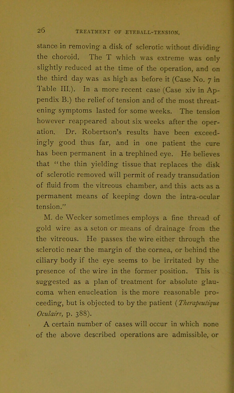 Stance in removing a disk of sclerotic without dividing the choroid. The T which was extreme was only slightly reduced at the time of the operation, and on the third day was as high as before it (Case No. 7 in I'able III.). In a more recent case (Case xiv in Ap- pendix B.) the relief of tension and of the most threat- ' ening symptoms lasted for some weeks. The tension however reappeared about six weeks after the oper- ation. Dr. Robertson’s results have been exceed- ingly good thus far, and in one patient the cure has been permanent in a trephined eye. He believes that “ the thin yielding tissue that replaces the disk of sclerotic removed will permit of ready transudation of fluid from the vitreous chamber, and this acts as a permanent means of keeping down the intra-ocular tension.” M. de Wecker sometimes employs a fine thread of gold wire as a seton or means of drainage from the the vitreous. He passes the wire either through the sclerotic near the margin of the cornea, or behind the ciliary body if the eye seems to be irritated by the : presence of the wire in the former position. This is suggested as a plan of treatment for absolute glau- coma when enucleation is the more reasonable pro- ceeding, but is objected to by the patient {Tfierapeuiique Oculain, p. 388). A certain number of cases will occur in which none of the above described operations are admissible, or