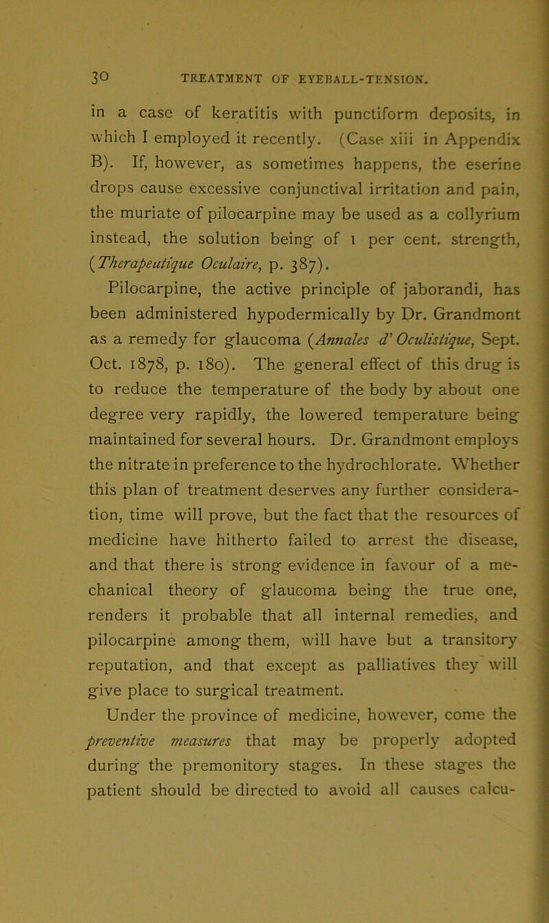 in a case of keratitis with punctiform deposits, in which I employed it recently. (Case xiii in Appendix B). If, however, as sometimes happens, the eserine drops cause excessive conjunctival irritation and pain, the muriate of pilocarpine may be used as a collyrium instead, the solution being of i per cent, strength, {Therapeatique Oculaire, p. 387). Pilocarpine, the active principle of jaborandi, has been administered hypodermically by Dr. Grandmont as a remedy for glaucoma (^Annales d’ Oculisiique, Sept. Oct. 1878, p. 180). The general effect of this drug is to reduce the temperature of the body by about one degree very rapidly, the lowered temperature being maintained for several hours. Dr. Grandmont employs the nitrate in preference to the hydrochlorate. Whether this plan of treatment deserves any further considera- tion, time will prove, but the fact that the resources of medicine have hitherto failed to arrest the disease, and that there is strong evidence in favour of a me- chanical theory of glaucoma being the true one, renders it probable that all internal remedies, and pilocarpine among them, will have but a transitory reputation, and that except as palliatives they will give place to surgical treatment. Under the province of medicine, however, come the preventive measures that may be properly adopted during the premonitory stages. In these stages the patient should be directed to avoid all causes calcu-