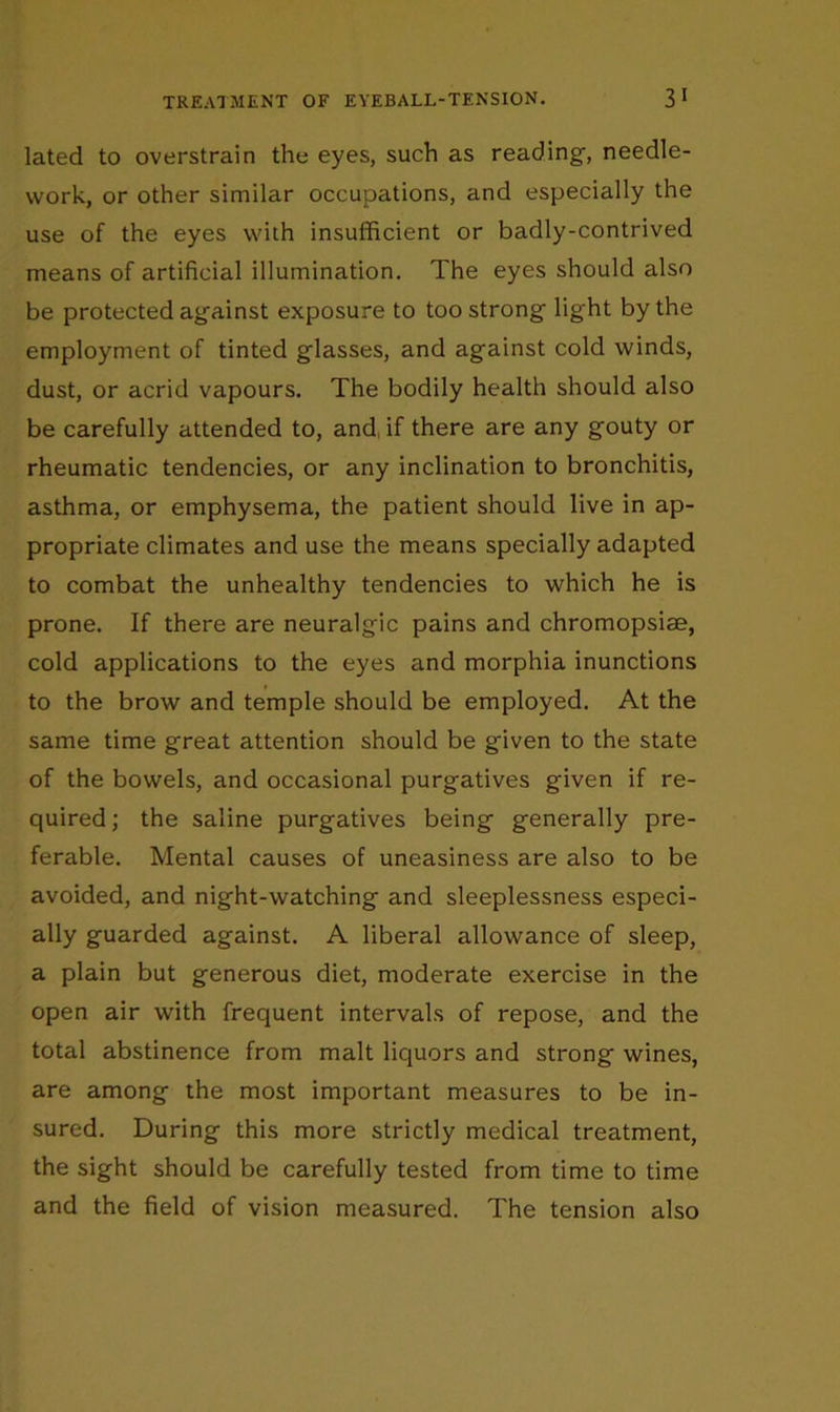 lated to overstrain the eyes, such as reading, needle- work, or other similar occupations, and especially the use of the eyes with insufficient or badly-contrived means of artificial illumination. The eyes should also be protected against exposure to too strong light by the employment of tinted glasses, and against cold winds, dust, or acrid vapours. The bodily health should also be carefully attended to, and, if there are any gouty or rheumatic tendencies, or any inclination to bronchitis, asthma, or emphysema, the patient should live in ap- propriate climates and use the means specially adapted to combat the unhealthy tendencies to which he is prone. If there are neuralgic pains and chromopsiae, cold applications to the eyes and morphia inunctions to the brow and temple should be employed. At the same time great attention should be given to the state of the bowels, and occasional purgatives given if re- quired; the saline purgatives being generally pre- ferable. Mental causes of uneasiness are also to be avoided, and night-watching and sleeplessness especi- ally guarded against. A liberal allowance of sleep, a plain but generous diet, moderate exercise in the open air with frequent intervals of repose, and the total abstinence from malt liquors and strong wines, are among the most important measures to be in- sured. During this more strictly medical treatment, the sight should be carefully tested from time to time and the field of vision measured. The tension also