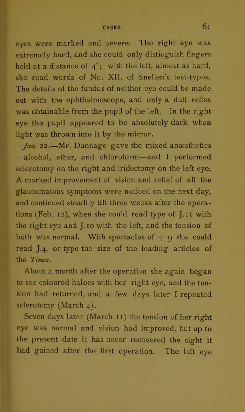 eyes were marked and severe. The right eye was extremely hard, and she could only distinguish fingers held at a distance of 4; with the left, almost as hard, she read words of No. XII. of Snellen’s test-types. The details of the fundus of neither eye could be made out with the ophthalmoscope, and only a dull reflex was obtainable from the pupil of the left. In the right eye the pupil appeared to be absolutely dark when light was thrown into it by the mirror. Jan. 22.—Mr. Dunnage gave the mixed anaesthetics —alcohol, ether, and chloroform—and I performed sclerotomy on the right and iridectomy on the left eye. A marked improvement of vision and relief of all the glaucomatous symptoms were noticed on the next day, and continued steadily till three weeks after the opera- tions (Feb. 12), when she could read type of J.ii with the right eye and J.io with the left, and the tension of both was normal. With spectacles of -f 9 she could read J.4, or type the size of the leading articles of the Times. About a month after the operation she again began to see coloured haloes with her right eye, and the ten- sion had returned, and a few days later I repeated sclerotomy (March 4). Seven days later (March ii) the tension of her right eye was normal and vision had improved, but up to the present date it has never recovered the sight it had gained after the first operation. The left eye