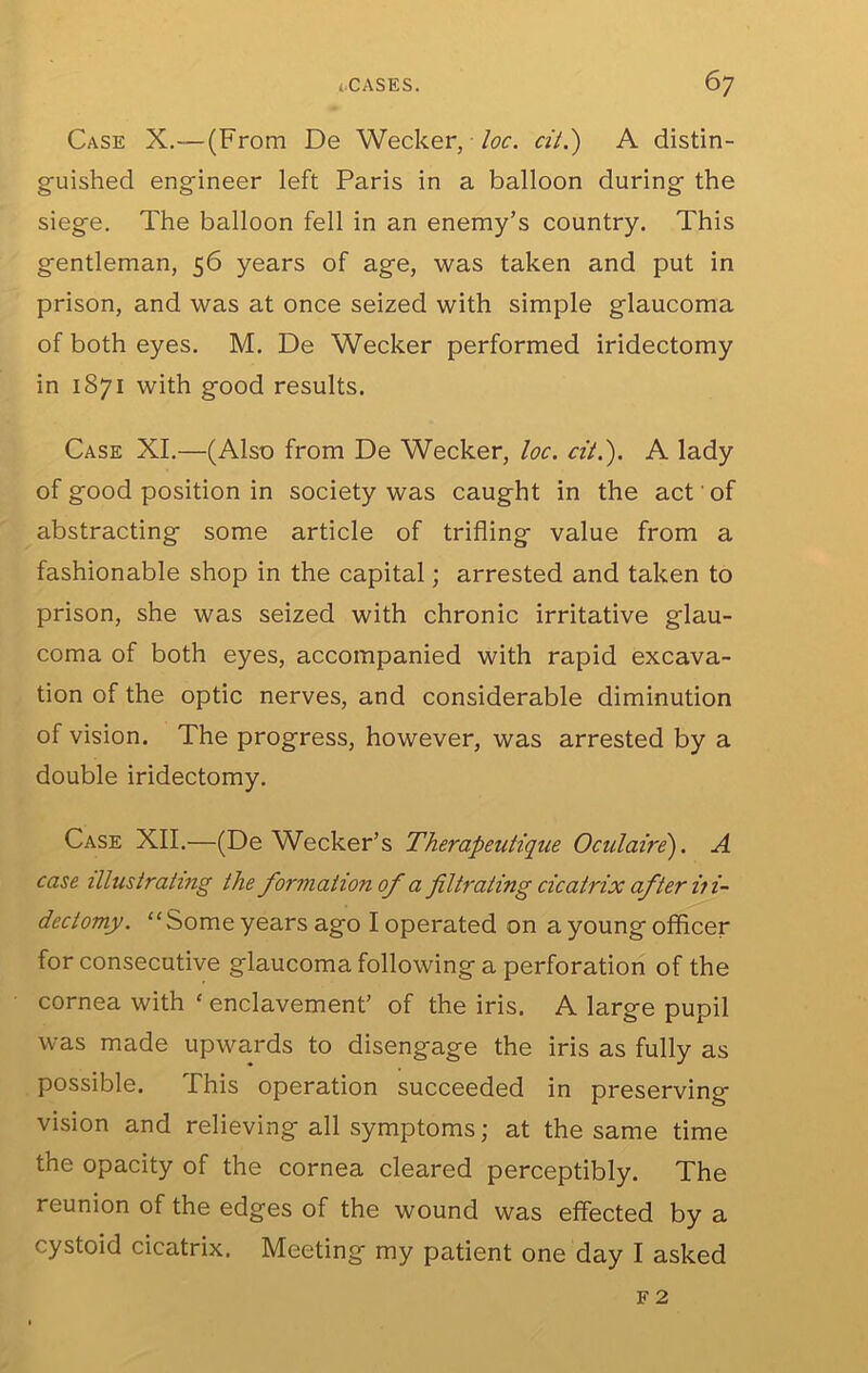 Case X.— (From De Wecker, Ioc. cit.') A distin- guished engineer left Paris in a balloon during the siege. The balloon fell in an enemy’s country. This gentleman, 56 years of age, was taken and put in prison, and was at once seized with simple glaucoma of both eyes. M. De Wecker performed iridectomy in 1871 with good results. Case XI.—(Also from De Wecker, loc. cit.'). A lady of good position in society was caught in the act' of abstracting some article of trifling value from a fashionable shop in the capital; arrested and taken to prison, she was seized with chronic irritative glau- coma of both eyes, accompanied with rapid excava- tion of the optic nerves, and considerable diminution of vision. The progress, however, was arrested by a double iridectomy. Case XII.—(De Wecker’s Therapeutique Oculaire). A case illustrating the formation of a filtrating cicatrix after it i~ dectomy. “Some years ago I operated on a young officer for consecutive glaucoma following a perforation of the cornea with ‘ enclavement’ of the iris. A large pupil was made upwards to disengage the iris as fully as possible. This operation succeeded in preserving vision and relieving all symptoms; at the same time the opacity of the cornea cleared perceptibly. The reunion of the edges of the wound was effected by a cystoid cicatrix. Meeting my patient one day I asked