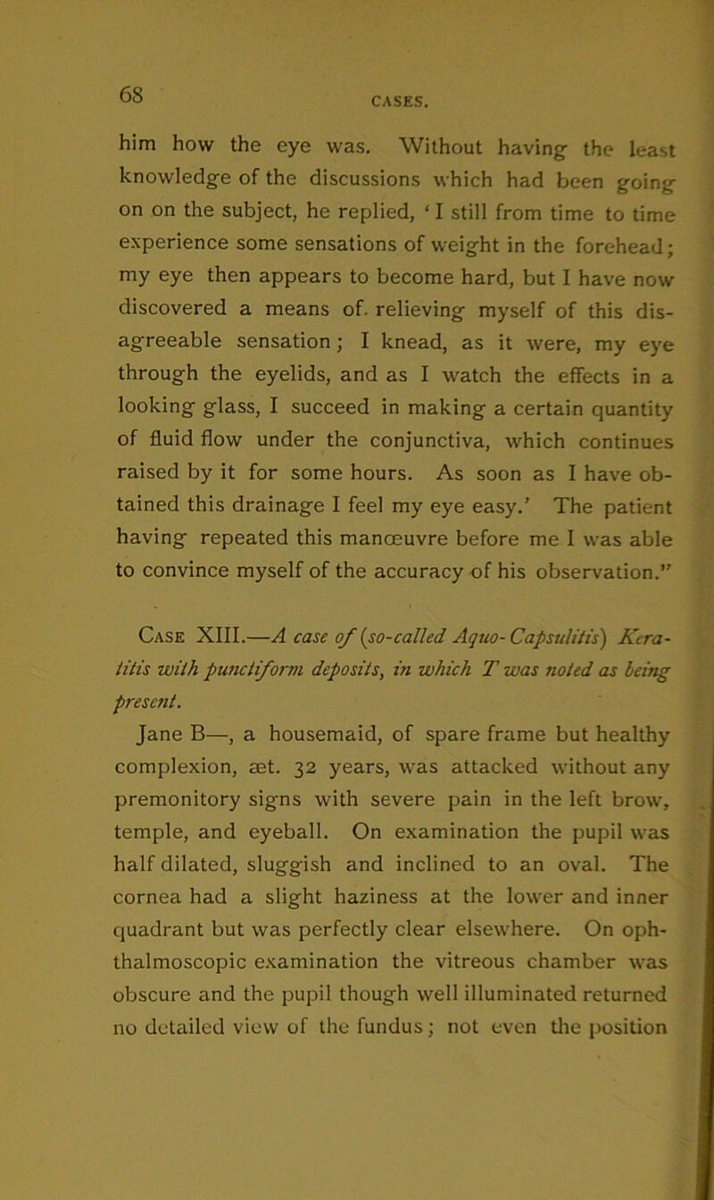 CASES. him how the eye was. Without having the least knowledge of the discussions which had been going on on the subject, he replied, ‘ I still from time to time experience some sensations of weight in the forehead; my eye then appears to become hard, but I have now discovered a means of. relieving myself of this dis- agreeable sensation; I knead, as it were, my eye through the eyelids, and as I watch the effects in a looking glass, I succeed in making a certain quantity of fluid flow under the conjunctiva, which continues raised by it for some hours. As soon as I have ob- tained this drainage I feel my eye easy.’ The patient having repeated this manoeuvre before me I was able to convince myself of the accuracy of his observation. Case XIII.—A case of (so-called Aquo-Capsulitis') Kera- titis with puiKtiforvi deposits, in which T was noted as being present. Jane B—, a housemaid, of spare frame but healthy complexion, set. 32 years, was attacked without any premonitory signs with severe pain in the left brow, temple, and eyeball. On examination the pupil was half dilated, sluggish and inclined to an oval. The cornea had a slight haziness at the lower and inner quadrant but was perfectly clear elsewhere. On oph- thalmoscopic examination the vitreous chamber was obscure and the pupil though well illuminated returned no detailed view of the fundus; not even tlie position