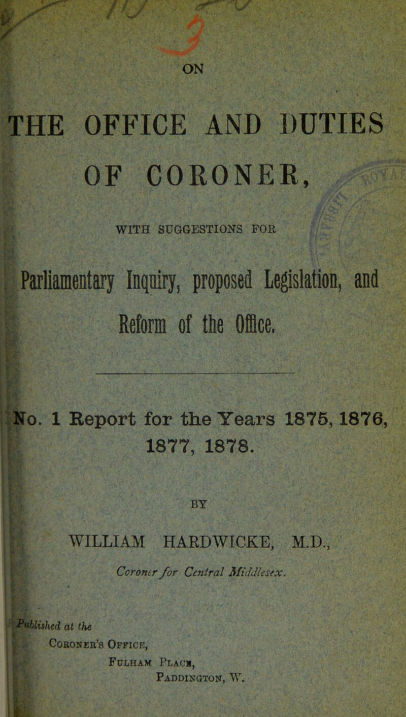 THE OFFICE AND DUTIES OF CORONER, WITH SUGGESTIONS FOR Parliamentary Inqniry, proposed Legislation, and Reform of the Office. No. 1 Eeport for the Years 1875,1876, 1877, 1878. BY WILLLAJyi HARDWICKE, M.D., Coroner for Central Middlesex. Publithed at the Coeoseb’8 Office, Fulham Placi, Paddington, W.