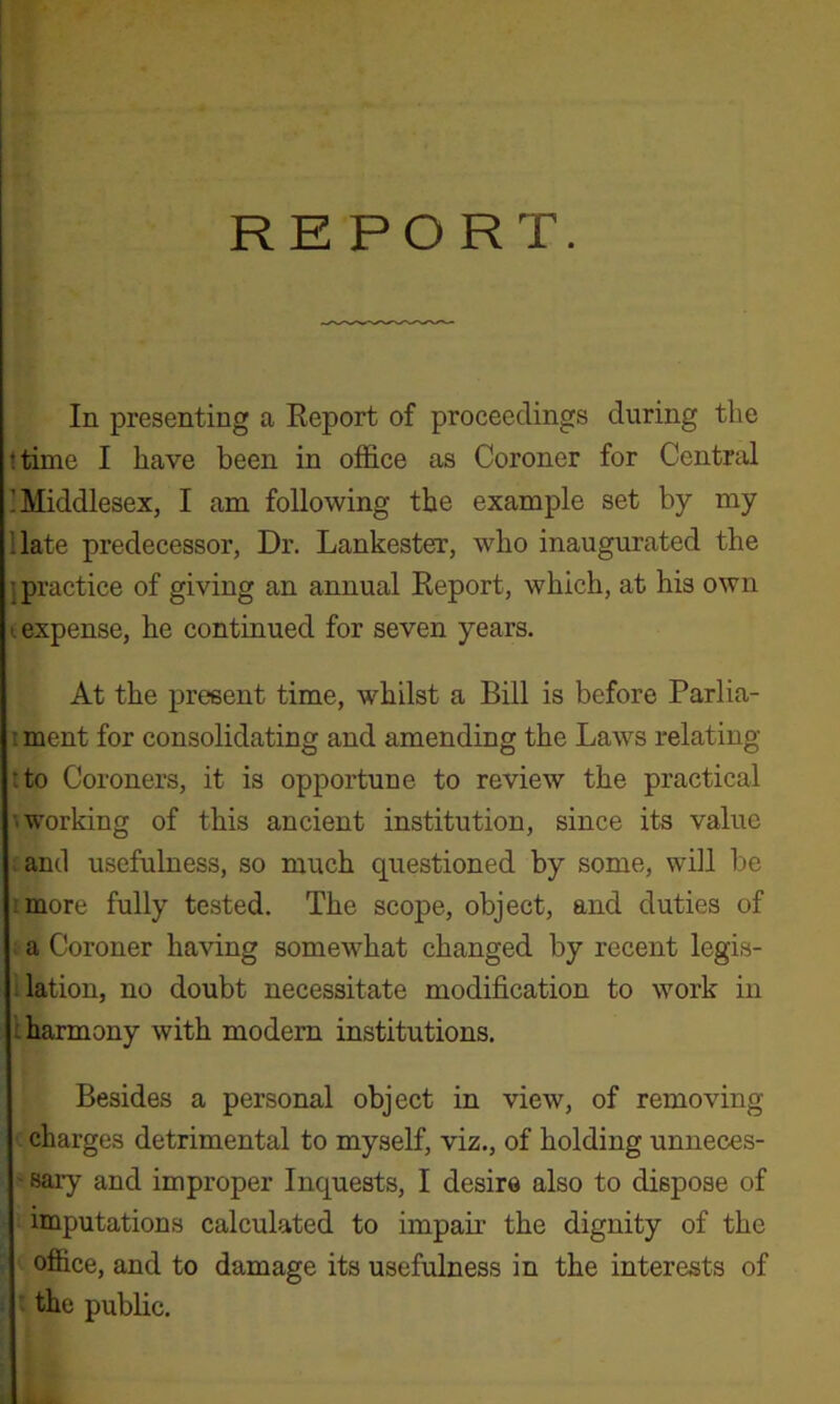 REPORT. In presenting a Eeport of proceedings during the ttime I have been in office as Coroner for Central ’Middlesex, I am following the example set by my Hate predecessor, Dr. Lankester, who inaugurated the j practice of giving an annual Eeport, which, at his own (expense, he continued for seven years. At the present time, whilst a Bill is before Parlia- ; ment for consolidating and amending the Laws relating tto Coroners, it is opportune to review the practical '.working of this ancient institution, since its value ;ancl usefulness, so much questioned by some, will be rmore fully tested. The scope, object, and duties of ; a Coroner having somewhat changed by recent legis- ilation, no doubt necessitate modification to work in I harmony with modem institutions. Besides a personal object in view, of removing ' charges detrimental to myself, viz., of holding unneces- ' sary and improper Inquests, I desire also to dispose of imputations calculated to impair the dignity of the office, and to damage its usefulness in the interests of the public.