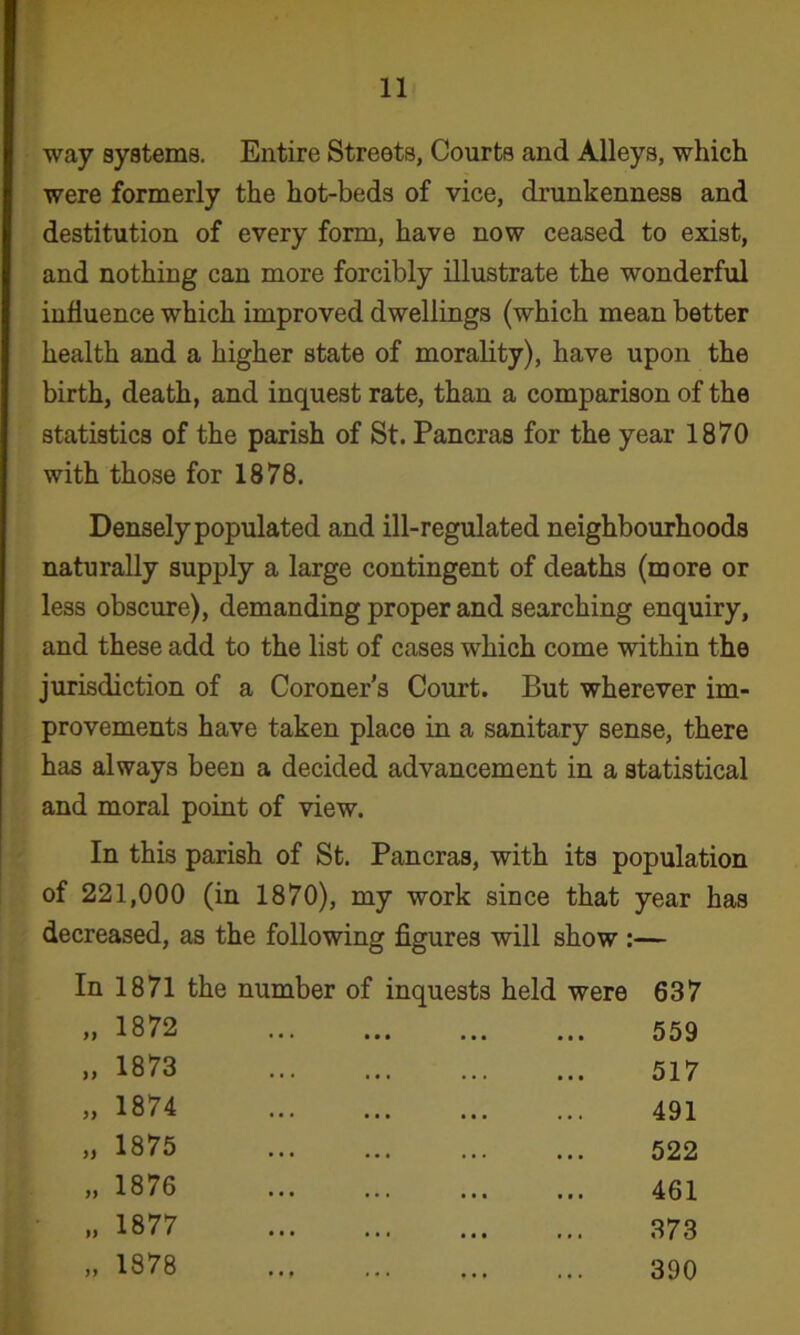 way systems. Entire Streets, Courts and Alleys, which were formerly the hot-beds of vice, drunkenness and destitution of every form, have now ceased to exist, and nothing can more forcibly illustrate the wonderful influence which improved dwellings (which mean better health and a higher state of morality), have upon the birth, death, and inquest rate, than a comparison of the statistics of the parish of St. Pancras for the year 1870 with those for 1878. Densely populated and ill-regulated neighbourhoods naturally supply a large contingent of deaths (more or less obscure), demanding proper and searching enquiry, and these add to the list of cases which come within the jurisdiction of a Coroner’s Court. But wherever im- provements have taken place in a sanitary sense, there has always been a decided advancement in a statistical and moral point of view. In this parish of St. Pancras, with its population of 221,000 (in 1870), my work since that year has decreased, as the following figures will show :— In 1871 the number of inquests held were 637 „ 1872 • • • 559 „ 1873 517 „ 1874 491 „ 1875 522 „ 1876 461 1877 373 „ 1878 • • # 390