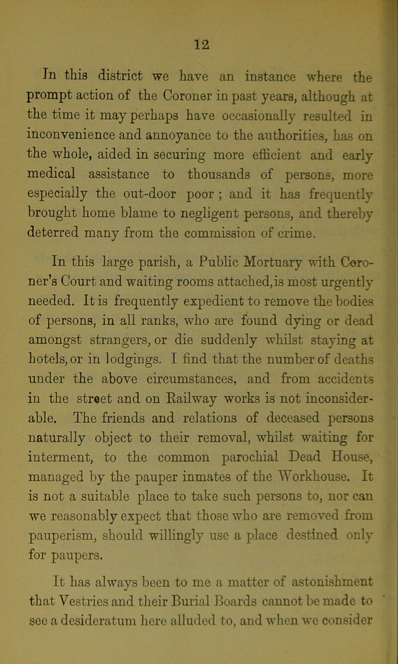 In this district we have an instance where the prompt action of the Coroner in past years, although at the time it may perhaps have occasionally resulted in inconvenience and annoyance to the authorities, has on the whole, aided in securing more efficient and early medical assistance to thousands of persons, more especially the out-door poor; and it has frequently brought home blame to negligent persons, and thereby deterred many from the commission of crime. In this large parish, a Public Mortuary with Coro- ner’s Court and waiting rooms attached,is most urgently needed. It is frequently expedient to remove the bodies of persons, in all ranks, who are found dying or dead amongst strangers, or die suddenly whilst staying at hotels, or in lodgings. I find that the number of deaths under the above circumstances, and from accidents in the street and on Eailway works is not inconsider- able. The friends and relations of deceased persons naturally object to their removal, whilst waiting for interment, to the common parochial Dead House, managed by the pauper inmates of the Workhouse. It is not a suitable place to take such persons to, nor can we reasonably expect that those who are removed from pauperism, should willingly use a place destined only for paupers. It has always been to me a matter of astonishment that Vestries and their Burial Boards cannot be made to see a desideratum here alluded to, and when we consider