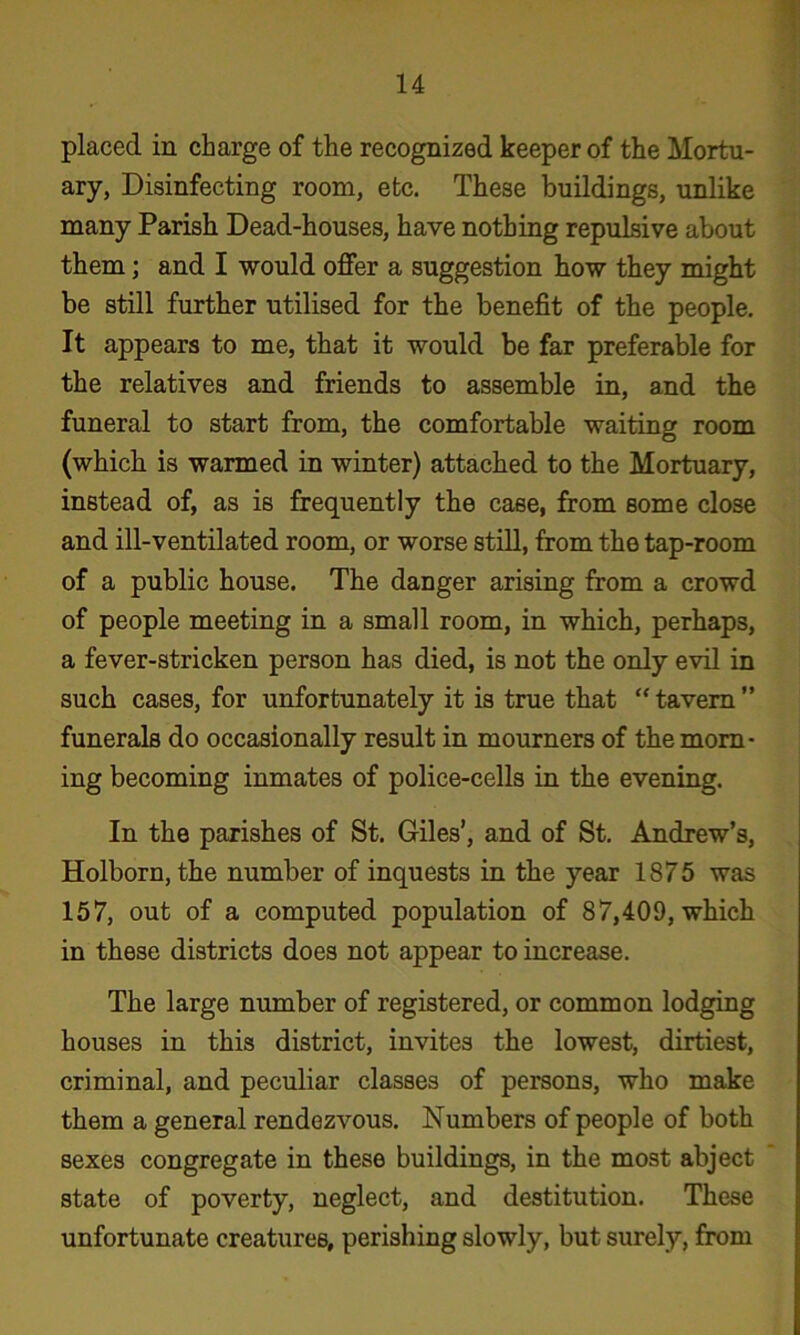 placed in charge of the recognized keeper of the Mortu- ary, Disinfecting room, etc. These buildings, unlike many Parish Dead-houses, have nothing repulsive about them; and I would offer a suggestion bow they might be still further utilised for the benefit of the people. It appears to me, that it would be far preferable for the relatives and friends to assemble in, and the funeral to start from, the comfortable waiting room (which is warmed in winter) attached to the Mortuary, instead of, as is frequently the case, from some close and ill-ventilated room, or worse still, from the tap-room of a public house. The danger arising from a crowd of people meeting in a small room, in which, perhaps, a fever-stricken person has died, is not the only evil in such cases, for unfortunately it is true that “ tavern ” funerals do occasionally result in mourners of the morn- ing becoming inmates of police-cells in the evening. In the parishes of St. Giles’, and of St. Andrew’s, Holborn, the number of inquests in the year 1875 was 157, out of a computed population of 87,409, which in these districts does not appear to increase. The large number of registered, or common lodging houses in this district, invites the lowest, dirtiest, criminal, and peculiar classes of persons, who make them a general rendezvous. Numbers of people of both sexes congregate in these buildings, in the most abject state of poverty, neglect, and destitution. These unfortunate creatures, perishing slowly, but surely, from