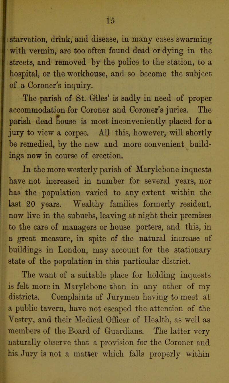 ! starvation, drink, and disease, in many cases swarming with vermin, are too often found dead or dying in the streets, and removed by the police to the station, to a hospital, or the workhouse, and so become the subject of a Coroner’s inquiry. The parish of St. Giles’ is sadly in need of proper accommodation for Coroner and Coroner’s juries. The parish dead Souse is most inconveniently placed for a jury to view a corpse. All this, however, will shortly be remedied, by the new and more convenient build- ings now in course of erection. In the more westerly parish of Marylebone inquests have not increased in number for several years, nor has the population varied to any extent within the last 20 years. Wealthy families formerly resident, now live in the suburbs, leaving at night their premises to the care of managers or house porters, and this, in a great measure, in spite of the natural increase of buildings in London, may account for the stationary state of the population in this particular district. The want of a suitable place for holding inquests is felt more in Marylebone than in any other of my districts. Complaints of Jurymen having to meet at a public tavern, have not escaped the attention of the Vestry, and their Medical Officer of Health, as well as members of the Board of Guardians. The latter very naturally observe that a provision for the Coroner and his Jury is not a matter which falls properly within