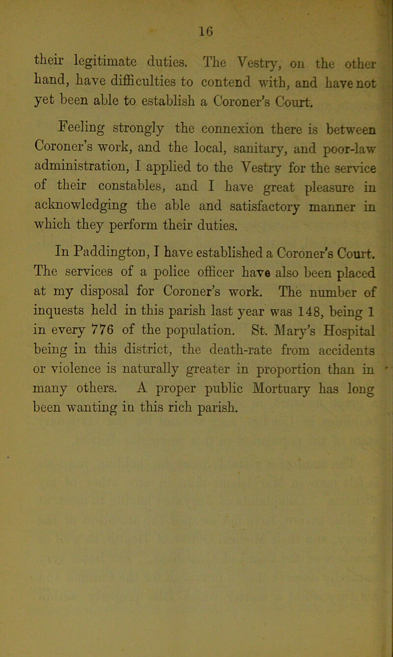 their legitinicate duties. The Vestry, on the other hand, have difficulties to contend with, and have not yet been able to establish a Coroner's Court. Feeling strongly the connexion there is between Coroner’s work, and the local, sanitary, and poor-law administration, I applied to the Vestry for the service of their constables, and I have great pleasure in acknowledging the able and satisfactory manner in which they perform their duties. In Paddington, I have established a Coroner’s Court. The services of a police officer have also been placed at my disposal for Coroner’s work. The number of inquests held in this parish last year was 148, being 1 in every 776 of the population. St. Mary’s Hospital being in this district, the death-rate from accidents or violence is naturally greater in proportion than in ' many others. A proper public Mortuary has long been wanting in this rich parish.