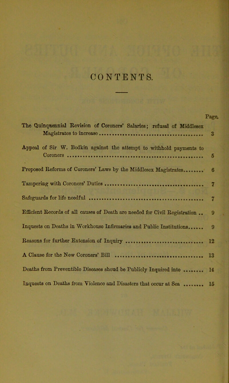 CONTENTS. Page, The Quinqnemiial Revision of Coroners’ Salaries; refusal of Middlesex Magistrates to increase 3 Appeal of Sir W. Bodkin against the attempt to withhold payments to Coroners 6 Proposed Reforms of Coroners’ Laws by the Middlesex Magistrates. 6 Tampering with Coroners’ Duties 7 Safeguards for life needful 7 Efficient Records of all causes of Death are needed for Civil Registration ., 9 Inquests on Deaths in Workhouse Infirmaries and Public Institutions 9 Reasons for further Extension of Inquiry 12 A Clause for the New Coroners’ Bill 13 Deaths from Preventiblo Diseases shond be Publicly Inquired into 14 Inquests on Deaths from Violcnco and Disasters that occur at Sea 16