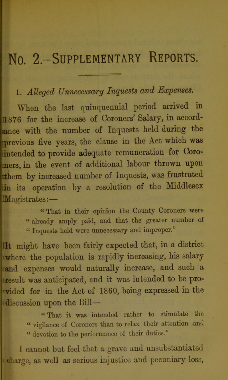 No. 2,-Supplementary Reports. 1. Alleged Unnecessary Inquests and Expenses. When the last quinquennial period arrived in 11876 for the increase of Coroners’ Salary, in accord- aance with the number of Inquests held during the [previous five years, the clause in the Act which was iintended to provide adequate remuneration for Coro- mers, in the event of additional labour thrown upon ttiiem by increased number of Inquests, was frustrated iin its operation by a resolution of the Middlesex Magistrates:— “ That in their opinion the County Coroners were “ already amply paid, and that the greater number of “ Inquests held were unnecessary and improper.” lit might have been fairly expected that, in a district ^where the population is rapidly increasing, his salary (and expenses would naturally increase, and such a (result was anticipated, and it was intended to be pro- wided for in the Act of 1860, being expressed in the (discussion upon the Bill— “ That it was intended rather to stimulate the “ vigilance of Coroners than to relax their attention and “ devotion to the performance of their duties.” I cannot but feel that a grave and unsubstantiated ■ charge, as well as serious injustice and pecuniary loss,