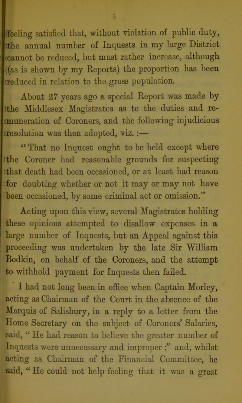 ffeeling satisfied that, without violation of public duty, tthe annual number of Inquests in my large District ccannot be reduced, but must rather increase, although ((as is shown by my Keports) the proportion has been rreduced in relation to the gross population. About 27 years ago a special Report was made by tthe Middlesex Magistrates as tc the duties and re- imuneration of Coroners, and the following injudicious iresolution was then adopted, viz.:— “ That no Inquest ought to be held except where tthe Coroner had reasonable grounds for suspecting ithat death had been occasioned, or at least had reason •for doubting whether or not it may or may not have 'been occasioned, by some criminal act or omission.” Acting upon this •view, several Magistrates holding these opinions attempted to disallow expenses in a large number of Inquests, but an Appeal against this proceeding was undertaken by the late Sir William Bodkin, on behalf of the Coroners, and the attempt to withhold payment for Inquests then failed. I had not long been in office when Captain Morley, acting as Chairman of the Court in the absence of the Marquis of Salisbury, in a reply to a letter from the Home Secretary on the subject of Coroners’ Salaries, said, “ He had reason to believe the greater number of Inquests were unnecessary and improper and, whilst acting as Chairman of the Financial Committee, he said, “ He could not help feeling that it was a great