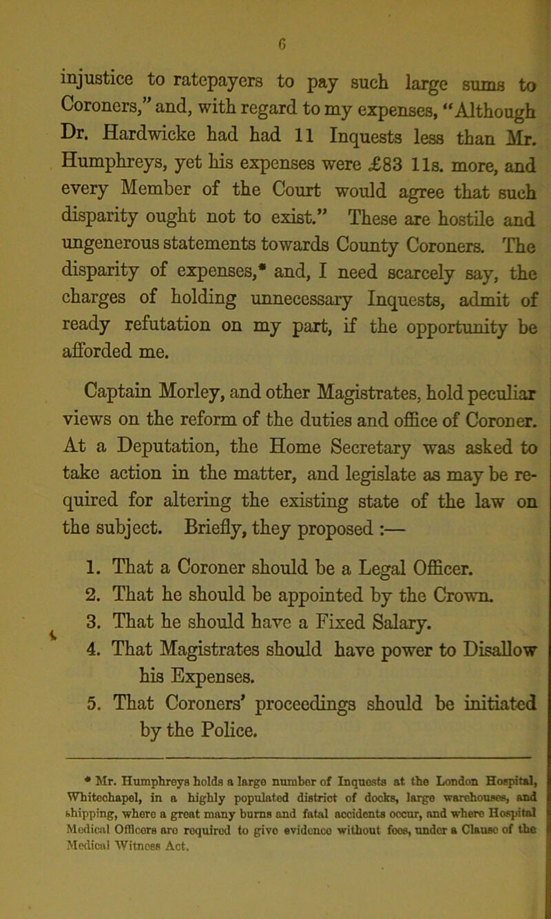 G injustice to ratepayers to pay such large sums to Coroners,” and, with regard to my expenses, “Although Dr. Hardwicke had had 11 Inquests less than Air. Humphreys, yet his expenses were £83 11s. more, and every Member of the Court would agree that such disparity ought not to exist.” These are hostile and ungenerous statements towards County Coroners. The disparity of expenses,* and, I need scarcely say, the charges of holding unnecessary Inquests, admit of ready refutation on my part, if the opportunity be afforded me. Captain Morley, and other Magistrates, hold peculiar views on the reform of the duties and office of Coroner. At a Deputation, the Home Secretary was asked to take action in the matter, and legislate as may be re- quired for altering the existing state of the law on the subject. Briefly, they proposed :— 1. That a Coroner should be a Legal Officer. 2. That he should be appointed by the Crown. 3. That he should have a Fixed Salary. 4. That Magistrates should have power to Disallow his Expenses. 5. That Coroners* proceedings should be initiated by the Police. * Mr. Humphreys holds a large number of Inquests at the London Hospital, Whitechapel, in a highly populated district of docks, large warehouses, and shipping, where a great many bums and fatal accidents occur, and where Hospital Medical Officers aro required to give evidence without foes, under a Clause of the Medical Witness Act.