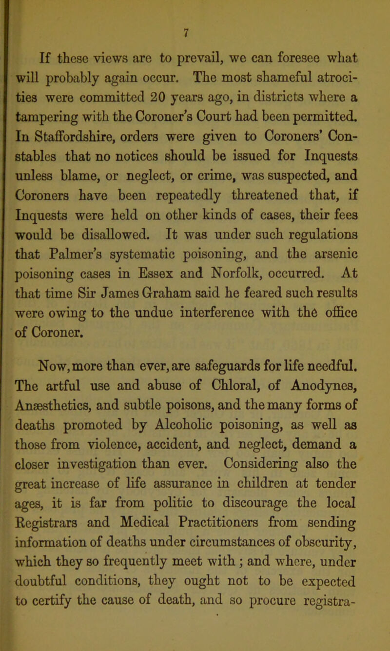 If these views are to prevail, we can foresee what will probably again occur. The most shameful atroci- ties were committed 20 years ago, in districts where a tampering with the Coroner’s Court had been permitted. In Staffordshire, orders were given to Coroners’ Con- stables that no notices should be issued for Inquests unless blame, or neglect, or crime, was suspected, and Coroners have been repeatedly threatened that, if Inquests were held on other kinds of cases, their fees would be disallowed. It was under such regulations that Palmer’s systematic poisoning, and the arsenic poisoning cases in Essex and Norfolk, occurred. At that time Sir James Graham said he feared such results were owing to the undue interference with the office of Coroner. Now, more than ever, are safeguards for life needful. The artful use and abuse of Chloral, of Anodynes, Anaesthetics, and subtle poisons, and the many forms of deaths promoted by Alcoholic poisoning, as well as those from violence, accident, and neglect, demand a closer investigation than ever. Considering also the great increase of life assurance in children at tender ages, it is far from politic to discourage the local Registrars and Medical Practitioners from sending information of deaths vmder circumstances of obscurity, which they so frequently meet with ; and where, under doubtful conditions, they ought not to be expected to certify the cause of death, and so procure registra-