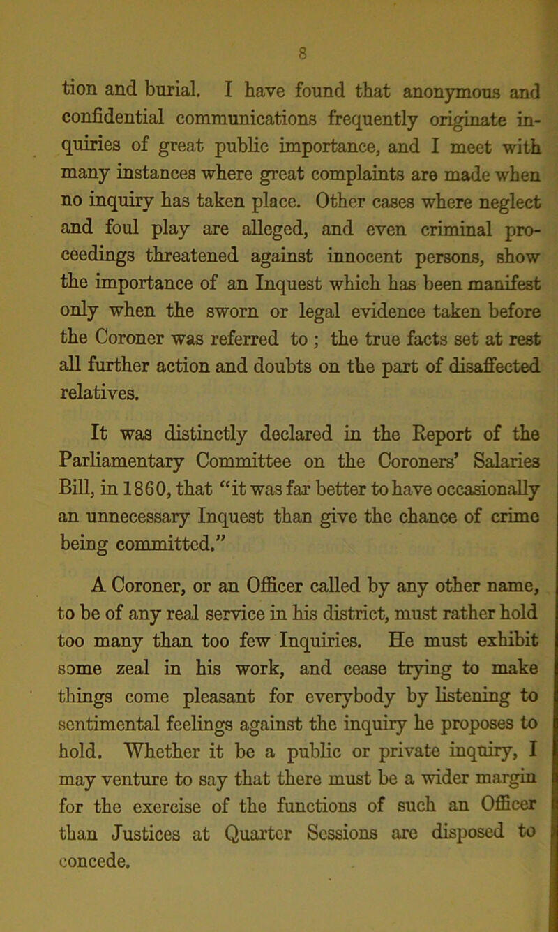 tion and burial. I have found that anonymous and confidential communications frequently originate in- quiries of great pubKc importance, and I meet with many instances where great complaints are made when no inquiry has taken place. Other cases where neglect and foul play are alleged, and even criminal pro- ceedings threatened against innocent persons, show the importance of an Inquest which has been manifest only when the sworn or legal evidence taken before the Coroner was referred to ; the true facts set at rest all further action and doubts on the part of disaffected relatives. It was distinctly declared in the Eeport of the Parliamentary Committee on the Coroners’ Salaries BiU, in 1860, that “it was far better to have occasionally an unnecessary Inquest than give the chance of crime being committed.” A Coroner, or an Ojfficer called by any other name, to be of any real service in his district, must rather hold too many than too few Inquiries. He must exhibit some zeal in his work, and cease trying to make things come pleasant for everybody by listening to sentimental feelings against the inquiry he proposes to hold. Whether it be a public or private inquiry, I may venture to say that there must be a wider margin for the exercise of the functions of such an Officer than Justices at Quarter Sessions are disposed to coneede.