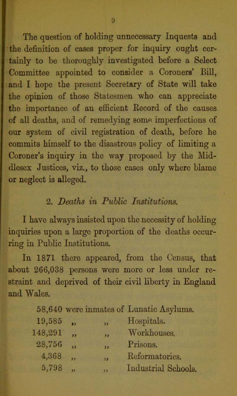 The question of holding unnecessary Inquests and the definition of cases proper for inquiry ought cer- tainly to be thoroughly investigated before a Select 'Committee appointed to consider a Coroners’ Bill, .and I hope the present Secretary of State will take the opinion of those Statesmen who can appreciate the importance of an efficient Kecord of the causes of all deaths, and of remedying some imperfections of our system of civil registration of death, before he commits himself to the disastrous policy of limiting a Coroner’s inquiry in the way proposed by the Mid- dlesex Justices, y\z., to those cases only where blame or neglect is alleged. 2. Deaths in Public Institutions. I have always insisted upon the necessity of holding inquiries upon a large proportion of the deaths occur- ring in Public Institutions. In 1871 there appeared, from the Census, that about 266,038 persons were more or less under re- straint and deprived of their civil liberty in England and Wales. 58,640 were inmates of Lunatic Asylums. 19,585 „ Hospitals. 148,291 „ Workhouses. 28,756 „ Prisons, 4,368 „ Eeformatories. 5,798 yy „ Industrial Schools.