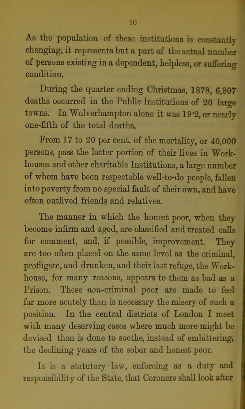 As the population of these institutions is constantly- changing, it represents but a part of the actual number of persons existing in a dependent, helpless, or suffering condition. During the quarter ending Christmas, 1878, 6,807 deaths occurred in the Public Institutions of 20 large towns. In Wolverhampton alone it was 19 *2, or nearly one-fifth of the total deaths. From 17 to 20 per cent, of the mortality, or 40,000 persons, pass the latter portion of their Kves in Work- houses and other charitable Institutions, a large number of whom have been respectable well-to-do people, fallen into poverty from no special fault of their own, and have often outlived friends and relatives. The manner in which the honest poor, when they become infirm and aged, are classified and treated f^alla for comment, and, if possible, improvement. They are too often placed on the same level as the criminal, profligate, and drunken, and their last refuge, the Work- house, for many reasons, appears to them as bad as a Prison. These «o»-criminal poor are made to feel far more acutely than is necessary the misery of such a position. In the central districts of London I meet with many deserving cases where much more might be devised than is done to soothe, instead of embittering, the declining years of the sober and honest poor. It is a statutory law, enforcing as a duty and responsibility of the State, that Coroners shall look after