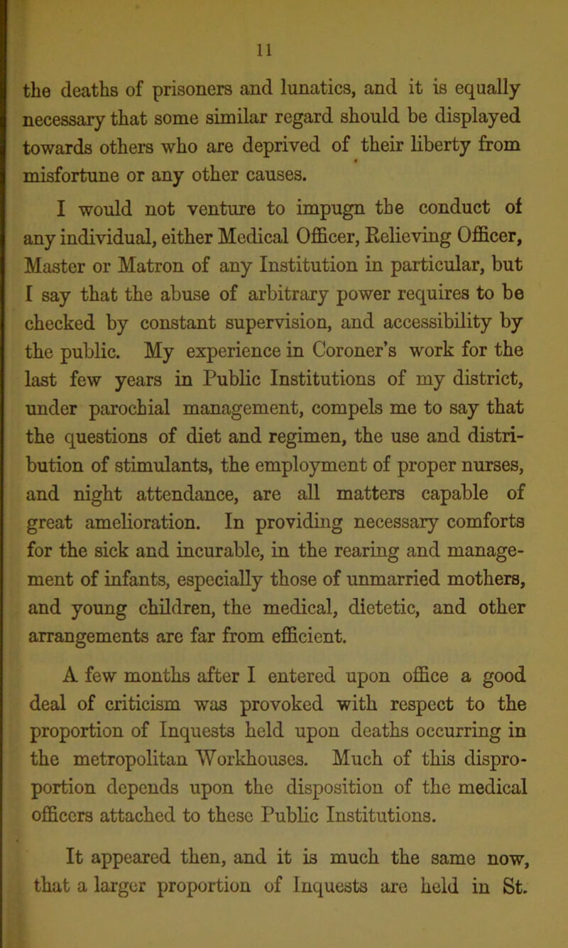 the deaths of prisoners and lunatics, and it is equally necessary that some similar regard should be displayed towards others who are deprived of their liberty from * misfortune or any other causes. I would not venture to impugn the conduct of any individual, either Medical Officer, Eelieving Officer, Master or Matron of any Institution in particular, but I say that the abuse of arbitrary power requires to be checked by constant supervision, and accessibility by the public. My experience in Coroner’s work for the last few years in Public Institutions of my district, imder parochial management, compels me to say that the questions of diet and regimen, the use and distri- bution of stimulants, the employment of proper nurses, and night attendance, are all matters capable of great amelioration. In providing necessary comforts for the sick and incurable, in the rearing and manage- ment of infants, especially those of unmarried mothers, and young children, the medical, dietetic, and other arrangements are far from efficient. A few months after I entered upon office a good deal of criticism was provoked with respect to the proportion of Inquests held upon deaths occurring in the metropolitan Workhouses. Much of this dispro- portion depends upon the disposition of the medical officers attached to these Public Institutions. It appeared then, and it is much the same now, that a larger proportion of Inquests are held in St.