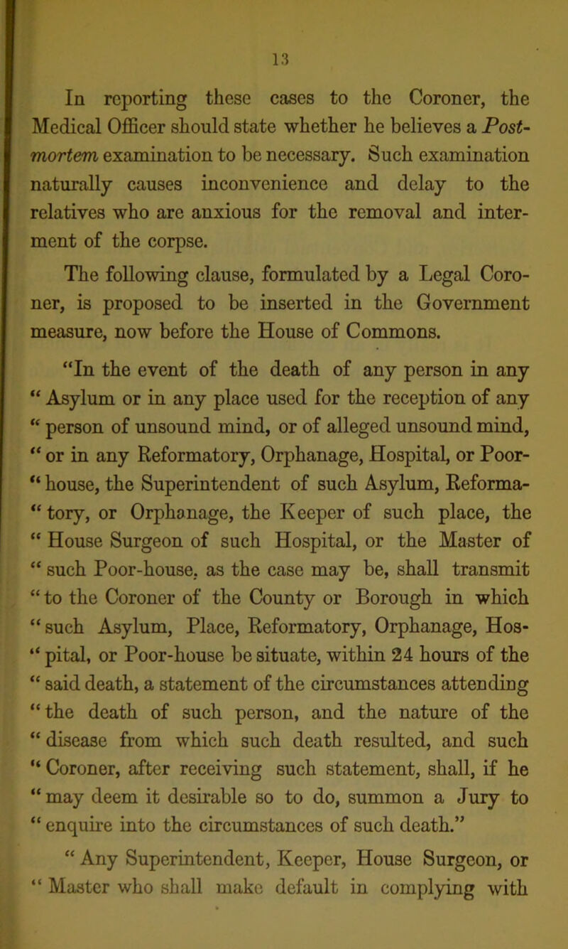 In reporting these cases to the Coroner, the Medical OflScer should state whether he believes a Post- mortem examination to be necessary. Such examination naturally causes inconvenience and delay to the relatives who are anxious for the removal and inter- ment of the corpse. The following clause, formulated by a Legal Coro- ner, is proposed to be inserted in the Government measure, now before the House of Commons. “In the event of the death of any person in any “ Asylum or in any place used for the reception of any “ person of unsound mind, or of alleged unsound mind, “ or in any Reformatory, Orphanage, Hospital, or Poor- house, the Superintendent of such Asylum, Eeforma- “ tory, or Orphanage, the Keeper of such place, the “ House Surgeon of such Hospital, or the Master of “ such Poor-house, as the case may be, shall transmit “ to the Coroner of the County or Borough in which “such Asylum, Place, Reformatory, Orphanage, Hos- “ pital, or Poor-house be situate, within 24 hours of the “ said death, a statement of the circumstances attendiug “the death of such person, and the nature of the “ disease from which such death resulted, and such “ Coroner, after receiving such statement, shall, if he “ may deem it desirable so to do, summon a Jury to “ enquire into the circumstances of such death.” “ Any Superintendent, Keeper, House Surgeon, or “ Master who shall make default in complying with