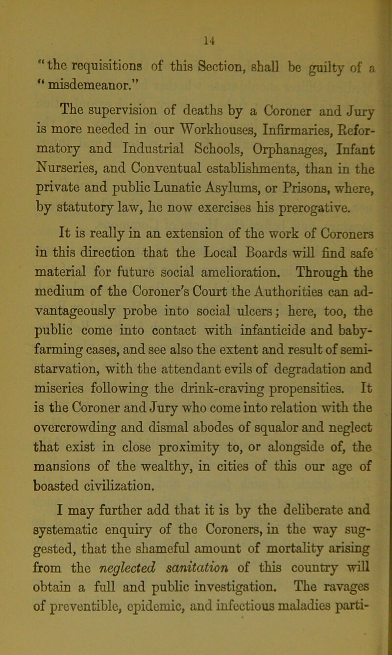 the requisitions of this Section, shall be guilty of a  misdemeanor.” The supervision of deaths by a Coroner and Jury is more needed in our Workhouses, Infirmaries, Refor- matory and Industrial Schools, Orphanages, Infant Nurseries, and Conventual establishments, than in the private and public Lunatic Asylums, or Prisons, where, by statutory law, he now exercises his prerogative. It is really in an extension of the work of Coroners in this direction that the Local Boards wdl find safe material for future social amelioration. Through the medium of the Coroner’s Court the Authorities can ad- vantageously probe into social ulcers; here, too, the public come into contact with infanticide and baby- farming cases, and see also the extent and result of semi- starvation, with the attendant evils of degradation and miseries following the drink-craving propensities. It is the Coroner and Jury who come into relation with the overcrowding and dismal abodes of squalor and neglect that exist in close proximity to, or alongside of, the mansions of the wealthy, in cities of this our age of boasted civilization. I may further add that it is by the deliberate and systematic enquiry of the Coroners, in the way sug- gested, that the shameful amount of mortality arising from the neglected sanitation of this country will obtain a full and public investigation. The ravages of preventible, epidemic, and infectious maladies parti-