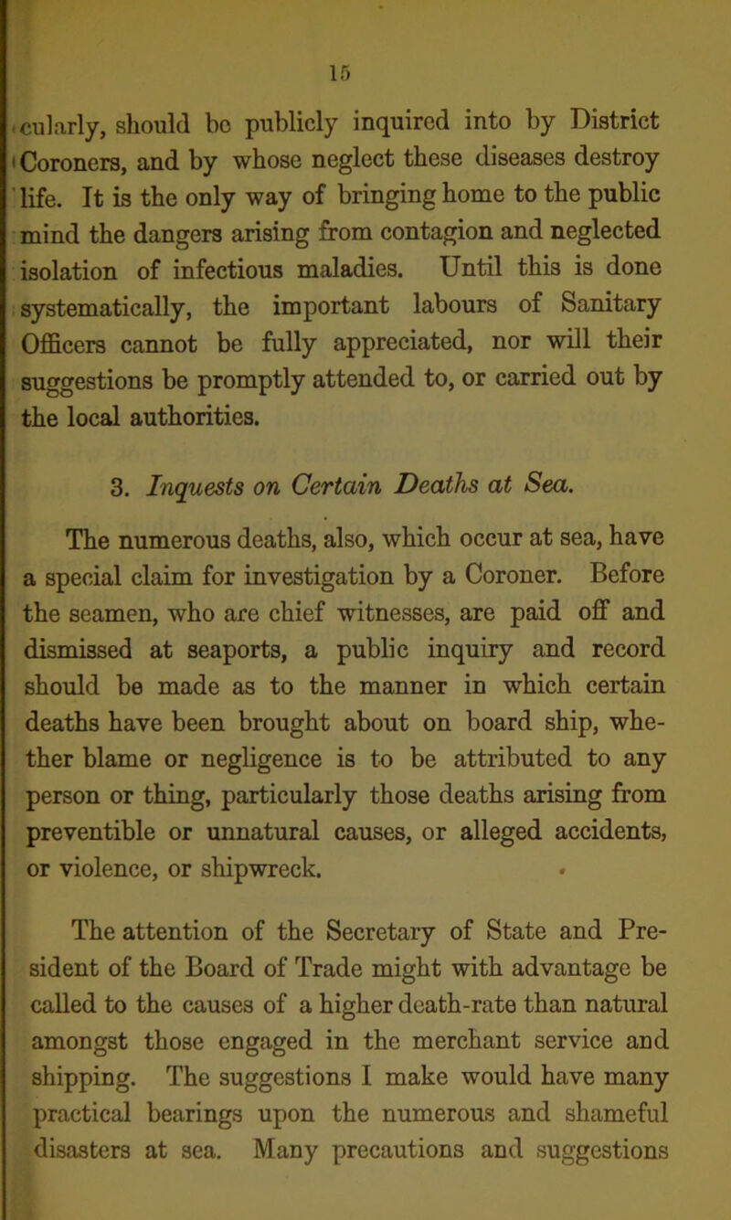 .cularly, should bo publicly inquired into by District • Coroners, and by whose neglect these diseases destroy ' life. It is the only way of bringing home to the public mind the dangers arising from contagion and neglected isolation of infectious maladies. Until this is done systematically, the important labours of Sanitary Officers cannot be fully appreciated, nor will their suggestions be promptly attended to, or carried out by the local authorities. 3. Inquests on Certain Deaths at Sea. The numerous deaths, also, which occur at sea, have a special claim for investigation by a Coroner. Before the seamen, who are chief witnesses, are paid off and dismissed at seaports, a public inquiry and record should be made as to the manner in which certain deaths have been brought about on board ship, whe- ther blame or negligence is to be attributed to any person or thing, particularly those deaths arising from preventible or unnatural causes, or alleged accidents, or violence, or shipwreck. The attention of the Secretary of State and Pre- sident of the Board of Trade might with advantage be called to the causes of a higher death-rate than natural amongst those engaged in the merchant service and shipping. The suggestions I make would have many practical bearings upon the numerous and shameful disasters at sea. Many precautions and suggestions