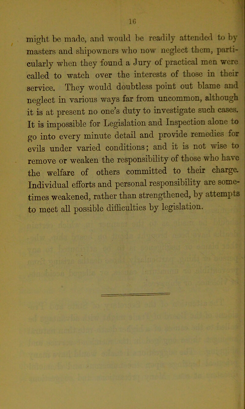 1C might be made, and would be readily attended to by masters and shipowners who now neglect them, parti- cularly when they found a Jury of practical men were called to watch over the interests of those in their service. They would doubtless point out blame and neglect in various ways far from uncommon, although it is at present no one’s duty to investigate such cases. It is impossible for Legislation and Inspection alone to go into every minute detail and provide remedies for evils under varied conditions; and it is not wise to remove or weaken the responsibility of those who have the welfare of others committed to their charge. Individual efforts and personal responsibility axe some- times weakened, rather than strengthened, by attempts to meet all possible difficulties by legislation.