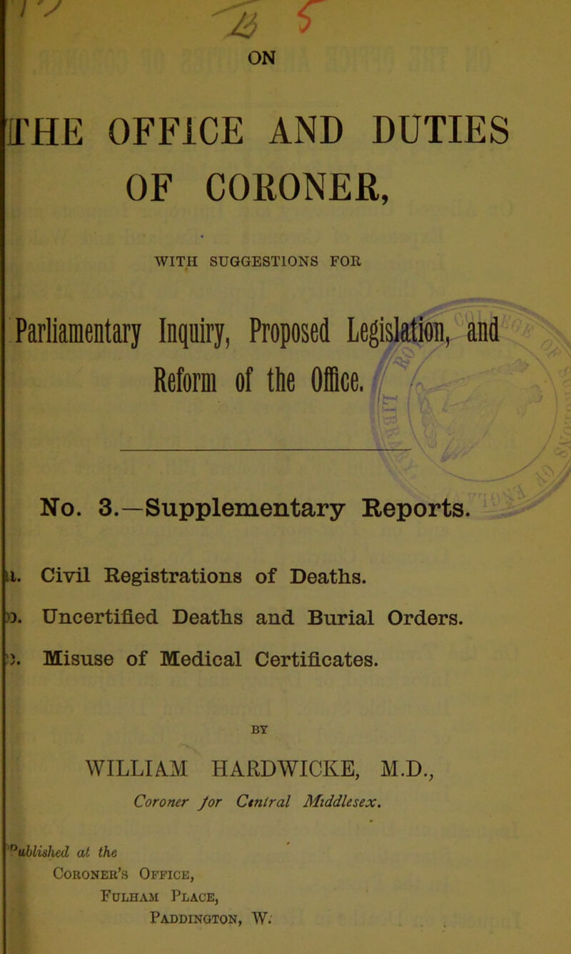 ON ITHE OFFICE AND DUTIES OF CORONER, WITH SUGGESTIONS FOR Parliamentary Inquiry, Proposed Legislation,''and Reform of the Dice, V No. 3.—Supplementary Reports. 11. Civil Registrations of Deaths. >3. Uncertified Deaths and Burial Orders. Misuse of Medical Certificates. BY WILLIAM HARDWICKS, M.D., Coroner Jor Central Middlesex. ?ul)lislud at the Coroner’s Office, Fdlham Place, Paddington, W.