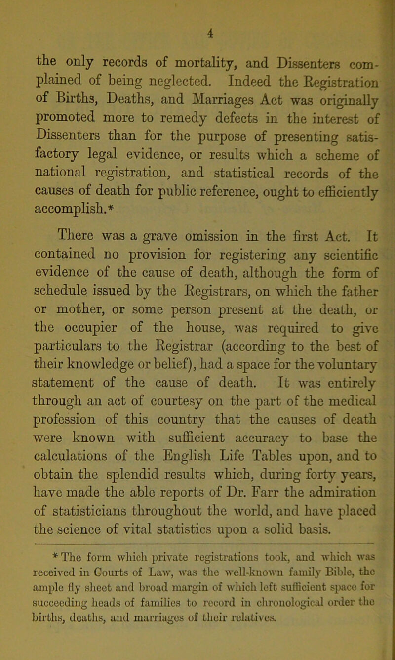 the only records of mortality, and Dissenters com- plained of being neglected. Indeed the Registration of Births, Deaths, and Marriages Act was originally promoted more to remedy defects in the interest of Dissenters than for the purpose of presenting satis- factory legal evidence, or results which a scheme of national registration, and statistical records of the causes of death for public reference, ought to eflSciently accomplish.* There was a grave omission in the first Act. It contained no provision for registering any scientific evidence of the cause of death, although the form of schedule issued by the Registrars, on which the father or mother, or some person present at the death, or the occupier of the house, was required to give particulars to the Registrar (according to the best of their knowledge or belief), had a space for the voluntary statement of the cause of death. It was entirely through an act of courtesy on the part of the medical profession of this country that the causes of death were known with sufficient accuracy to base the calculations of the English Life Tables upon, and to obtain the splendid results which, during forty years, have made the able reports of Dr. Farr the admiration of statisticians throughout the world, and have placed the science of vital statistics upon a solid basis. * The form wliicli private registrations took, and which was received in Courts of Law, was the well-known family Bible, the ample fly sheet and broad margin of which left sufficient space for succeeding heads of families to record in chronological order the births, deaths, and marriages of their relativea