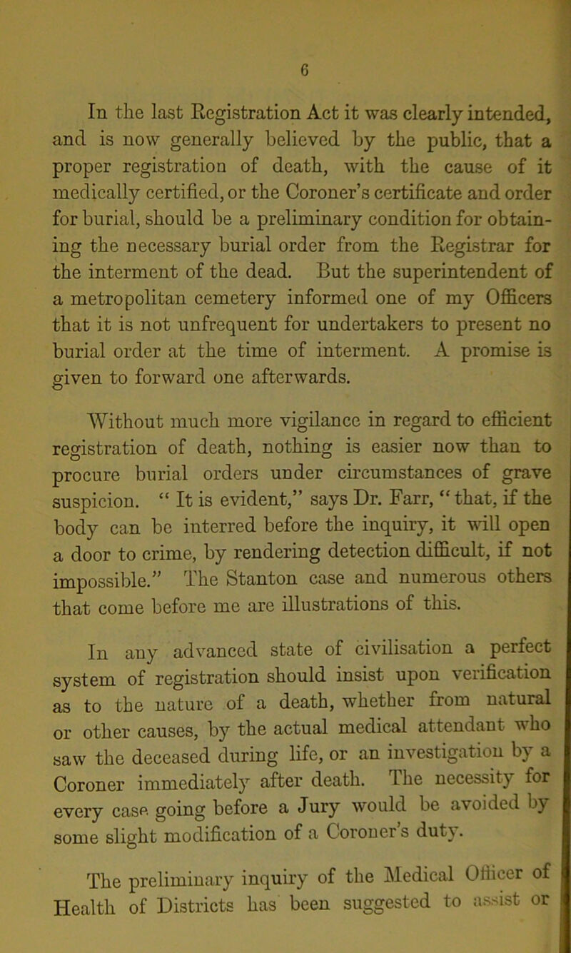 In the last Eegistration Act it was clearly intended, and is now generally believed by the public, that a proper registration of death, with the cause of it medically certified, or the Coroner’s certificate and order for burial, should be a preliminary condition for obtain- ing the necessary burial order from the Registrar for the interment of the dead. But the superintendent of a metropolitan cemetery informed one of my Officers that it is not unfrequent for undertakers to present no burial order at the time of interment. A promise is given to forward one afterwards. Without much more vigilance in regard to efficient registration of death, nothing is easier now than to procure burial orders under circumstances of grave suspicion. “ It is evident,” says Dr. Farr, “ that, if the body can be interred before the inquiry, it vfill open a door to crime, by rendering detection difficult, if not impossible.” The Stanton case and numerous others that come before me are illustrations of this. In any advanced state of civilisation a perfect system of registration should insist upon verification as to the nature of a death, whether from natural or other causes, by the actual medical attendant who saw the deceased during life, or an investigation by a Coroner immediately after death. The necessity for every case going before a Jury would be avoided by some slight modification of a Corouer s duty. The preliminary inquiiy of the Medical Officer of Health of Districts has been suggested to assist or