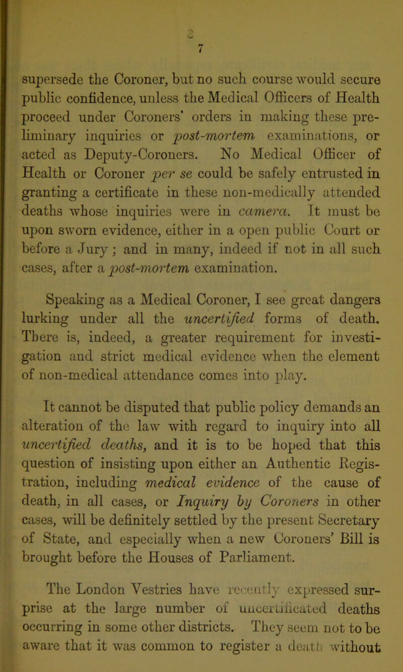 supersede the Coroner, but no such course would secure public confidence, unless the Medical Officers of Health proceed under Coroners’ orders in making these pre- liminary inquiries or post-mortem examinations, or acted as Deputy-Coroners. No Medical Officer of Health or Coroner per se could be safely entrusted in granting a certificate in these non-medically attended deaths whose inquiries were in camera. It must be upon sworn evidence, either in a open public Court or before a Jury ; and in many, indeed if not in all such cases, after a post-mortem examination. Speaking as a Medical Coroner, I see great dangers lurking under all the uncertified forms of death. There is, indeed, a greater requirement for investi- gation and strict medical evidence when the element of non-medical attendance comes into play. It cannot be disputed that public policy demands an alteration of the law with regard to inquiry into all uncertified deaths, and it is to be hoped that this question of insisting upon either an Authentic Eegis- tration, including medical evidence of the cause of death, in all cases, or Inquiry by Coroners in other cases, will be definitely settled by the present Secretary of State, and especially when a new Coroners’ Bill is brought before the Houses of Parliament. The London Vestries have recently expressed sur- prise at the large number of unceiLificaLed deaths occurring in some other districts. They seem not to be aware that it was common to register a deatli without