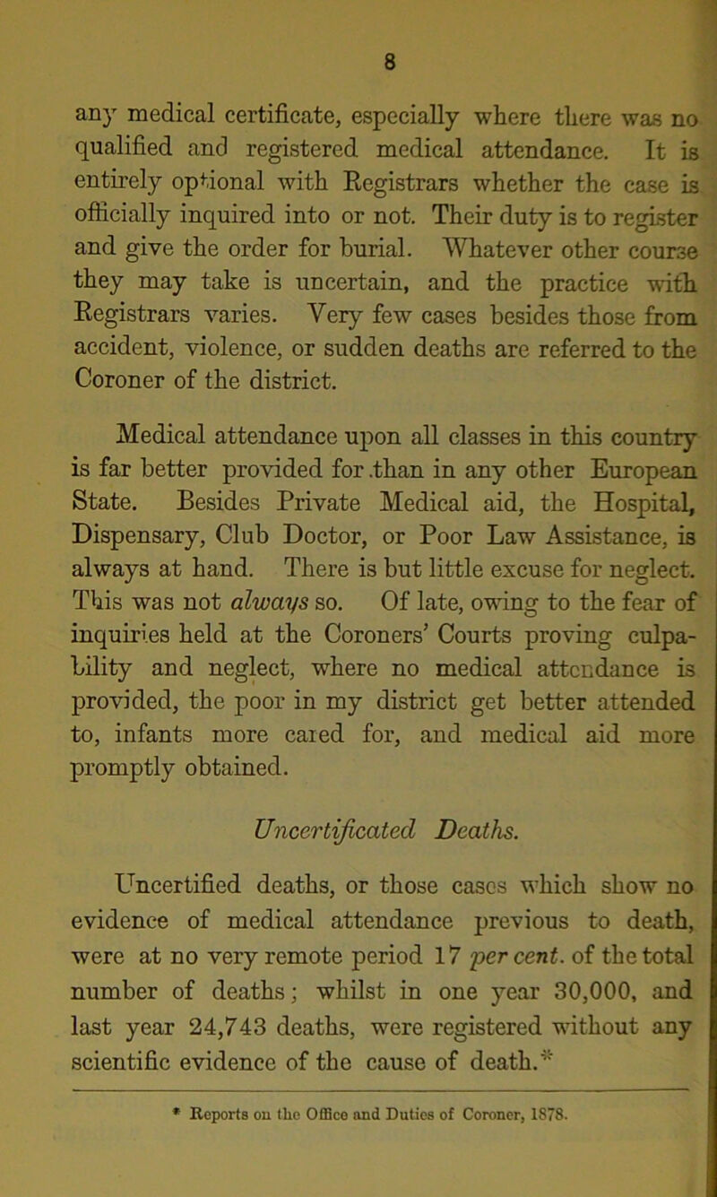 any medical certificate, especially where there was no qualified and registered medical attendance. It is entirely optional with Eegistrars whether the case is officially inquired into or not. Their duty is to register and give the order for burial. Whatever other course they may take is uncertain, and the practice with Eegistrars varies. Very few cases besides those from accident, violence, or sudden deaths are referred to the Coroner of the district. Medical attendance upon all classes in this country is far better provided for .than in any other European State. Besides Private Medical aid, the Hospital, Dispensary, Club Doctor, or Poor Law Assistance, is always at hand. There is but little excuse for neglect. This was not always so. Of late, owing to the fear of inquiries held at the Coroners’ Courts proving culpa- bility and neglect, where no medical attendance is provided, the poor in my district get better attended to, infants more cared for, and medical aid more promptly obtained. Uncertijicated Deaths. Uncertified deaths, or those cases which show no evidence of medical attendance previous to death, were at no very remote period 17 'percent, of the total number of deaths; whilst in one year 30,000, and last year 24,743 deaths, were registered without any scientific evidence of the cause of death.* • Reports ou the Office and Duties of Coroner, 1878.