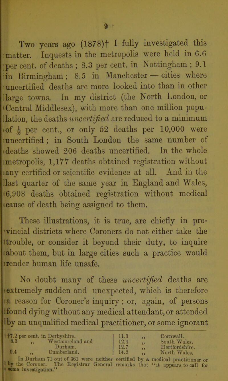 Two years ago (1878)f I fully investigated this ■matter. Inquests in the metropolis were held in 6.6 ■per cent, of deaths ; 8.3 per cent, in Nottingham ; 9.1 :iu Birmingham; 8.5 in Manchester — cities where uncertified deaths are more looked into than in other i large towns. In my district (the North London, or • Central Middlesex), with more than one million popu- llation, the deaths uncertijied are reduced to a minimum (of ^ per cent., or only 52 deaths per 10,000 were 1 uncertified; in South London the same number of (deaths showed 206 deaths uncertified. In the whole imetropolis, 1,177 deaths obtained registration without iany certified or scientific evidence at all. And in the Hast quarter of the same year in England and Wales, (6,908 deaths obtained registration without medical (Cause of death being assigned to them. These illustrations, it is true, are chiefly in pro- ’vincial districts where Coroners do not either take the (trouble, or consider it beyond their duty, to inquire (about them, but in large cities such a practice would (render human life unsafe. No doubt many of these uncertijied deaths are (extremely sudden and unexpected, which is therefore : a reason for Coroner’s inquiry ; or, again, of persons 1 found dying without any medical attendant, or attended Iby an unqualified medical practitioner, or some ignorant ■ t7-2 per cent, in Derbyshire. 8.3 ,, Westmoreland and Durham. 0.4 „ Cumberland. 11.3 „ Cornwall. 12.4 „ South Wales. 12.7 ,, Hertfordshire. 14.2 „ North Wales. In Durham 71 out of 361 were neither certified by a medical practitioner or (by the Coroner. Tho Registrar General remarks that “it appears to call for * some investigation.”