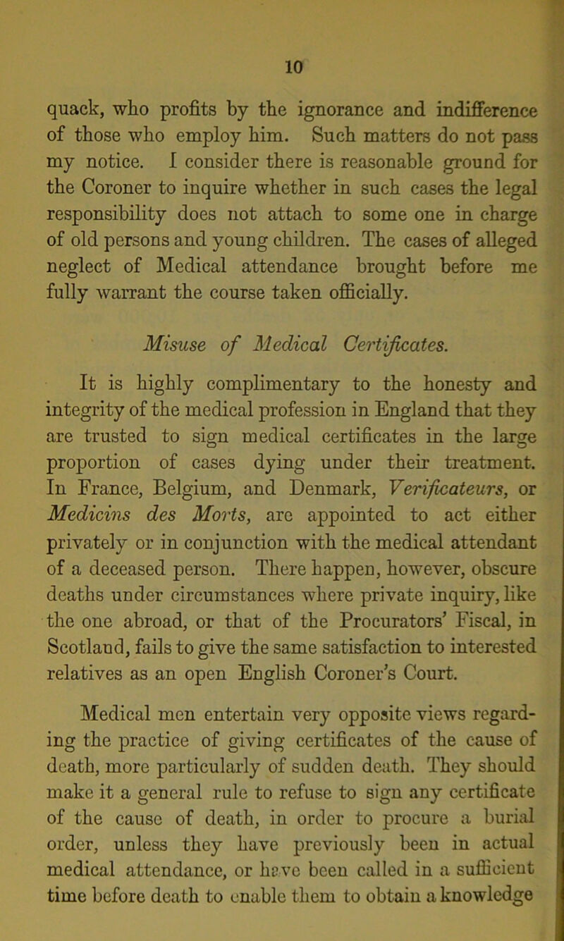 quack, who profits by the ignorance and indifierence of those who employ him. Such matters do not pass my notice. I consider there is reasonable ground for the Coroner to inquire whether in such cases the legal responsibility does not attach to some one in charge of old persons and young children. The cases of alleged neglect of Medical attendance brought before me fully warrant the course taken officially. Misuse of Medical Certificates. It is highly complimentary to the honesty and integrity of the medical profession in England that they are trusted to sign medical certificates in the large proportion of cases dying under their treatment. In France, Belgium, and Denmark, Verificateurs, or Medicins des Marts, are appointed to act either privately or in conjunction with the medical attendant of a deceased person. There happen, however, obscure deaths under circumstances where private inquiry, like the one abroad, or that of the Procurators’ Fiscal, in Scotland, fails to give the same satisfaction to interested relatives as an open English Coroner’s Court. Medical men entertain very opposite views regard- ing the practice of giving certificates of the cause of death, more particularly of sudden death. They should make it a general rule to refuse to sign any certificate of the cause of death, in order to procure a burial order, unless they have previously been in actual medical attendance, or have been called in a sufficient time before death to enable them to obtain a knowledge